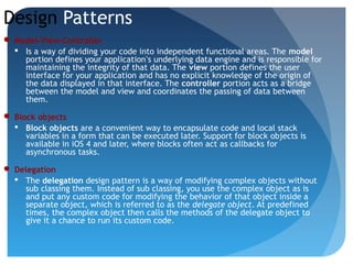 Design Patterns
 Model-View-Controller
 Is a way of dividing your code into independent functional areas. The model
portion defines your application’s underlying data engine and is responsible for
maintaining the integrity of that data. The view portion defines the user
interface for your application and has no explicit knowledge of the origin of
the data displayed in that interface. The controller portion acts as a bridge
between the model and view and coordinates the passing of data between
them.
 Block objects
 Block objects are a convenient way to encapsulate code and local stack
variables in a form that can be executed later. Support for block objects is
available in iOS 4 and later, where blocks often act as callbacks for
asynchronous tasks.
 Delegation
 The delegation design pattern is a way of modifying complex objects without
sub classing them. Instead of sub classing, you use the complex object as is
and put any custom code for modifying the behavior of that object inside a
separate object, which is referred to as the delegate object. At predefined
times, the complex object then calls the methods of the delegate object to
give it a chance to run its custom code.
 