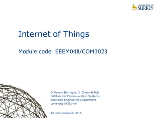 1
Internet of Things
Module code: EEEM048/COM3023
Dr Payam Barnaghi, Dr Chuan H Foh
Institute for Communication Systems
Electronic Engineering Department
University of Surrey
Autumn Semester 2015
 
