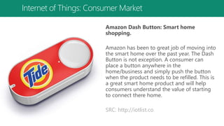 Internet of Things: Consumer Market
Amazon Dash Button: Smart home
shopping.
Amazon has been to great job of moving into
the smart home over the past year. The Dash
Button is not exception. A consumer can
place a button anywhere in the
home/business and simply push the button
when the product needs to be refilled. This is
a great smart home product and will help
consumers understand the value of starting
to connect there home.
SRC: http://iotlist.co
 