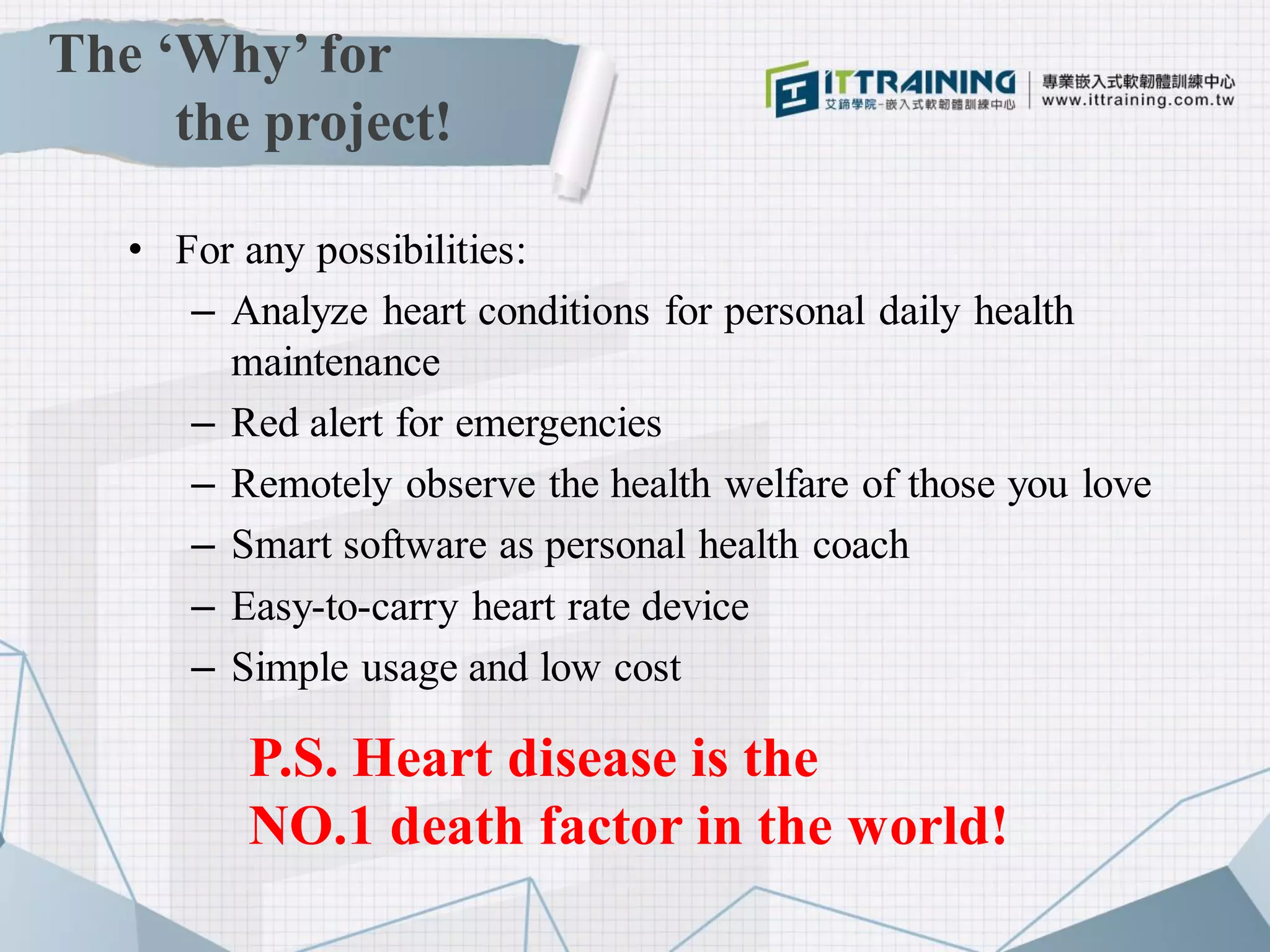 The ‘Why’ for
the project!
• For any possibilities:
– Analyze heart conditions for personal daily health
maintenance
– Red alert for emergencies
– Remotely observe the health welfare of those you love
– Smart software as personal health coach
– Easy-to-carry heart rate device
– Simple usage and low cost
P.S. Heart disease is the
NO.1 death factor in the world!
 