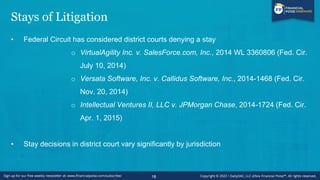 Stays of Litigation
• Federal Circuit has considered district courts denying a stay
o VirtualAgility Inc. v. SalesForce.com, Inc., 2014 WL 3360806 (Fed. Cir.
July 10, 2014)
o Versata Software, Inc. v. Callidus Software, Inc., 2014-1468 (Fed. Cir.
Nov. 20, 2014)
o Intellectual Ventures II, LLC v. JPMorgan Chase, 2014-1724 (Fed. Cir.
Apr. 1, 2015)
• Stay decisions in district court vary significantly by jurisdiction
18
 