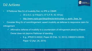 DJ Actions
• If Petitioner files DJ of invalidity first, no IPR or CBMR
o 35 U.S.C. § 315(a)(1); 37 C.F.R. 42.101(a);
o http://www.uspto.gov/blog/director/entry/ptab_s_quick_fixes_for
• Consider filing DJ of noninfringement; assert invalidity as defense to responsive claim for
infringement
✓ Affirmative defense of invalidity to a counterclaim of infringement plead by Patent
Owner does not deprive Petitioner of standing
o E.g., IPR2012-00022, Paper 20 (Feb. 12, 2013); CBM2014-00035,
Paper 12 (Apr. 25, 2014)
19
 