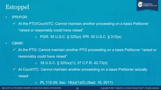 Estoppel
• IPR/PGR:
✓ At the PTO/Court/ITC: Cannot maintain another proceeding on a basis Petitioner
“raised or reasonably could have raised”
o PGR: 35 U.S.C. § 325(e); IPR: 35 U.S.C. § 315(e)
• CBMR:
✓ At the PTO: Cannot maintain another PTO proceeding on a basis Petitioner “raised or
reasonably could have raised”
o 35 U.S.C. § 325(e)(1); 37 C.F.R. 42.73(d)
✓ At Court/ITC: Cannot maintain another proceeding on a basis Petitioner actually
raised
o PL 112-29, Sec. 18(a)(1)(D) (Sept. 16, 2011)
20
 