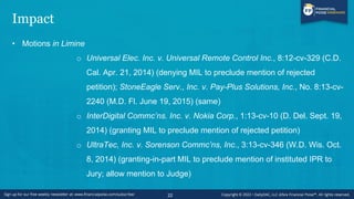 Impact
• Motions in Limine
o Universal Elec. Inc. v. Universal Remote Control Inc., 8:12-cv-329 (C.D.
Cal. Apr. 21, 2014) (denying MIL to preclude mention of rejected
petition); StoneEagle Serv., Inc. v. Pay-Plus Solutions, Inc., No. 8:13-cv-
2240 (M.D. Fl. June 19, 2015) (same)
o InterDigital Commc’ns. Inc. v. Nokia Corp., 1:13-cv-10 (D. Del. Sept. 19,
2014) (granting MIL to preclude mention of rejected petition)
o UltraTec, Inc. v. Sorenson Commc’ns, Inc., 3:13-cv-346 (W.D. Wis. Oct.
8, 2014) (granting-in-part MIL to preclude mention of instituted IPR to
Jury; allow mention to Judge)
22
 