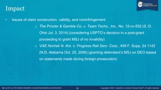 Impact
• Issues of claim construction, validity, and noninfringement
o The Procter & Gamble Co. v. Team Techs., Inc., No. 12-cv-552 (S. D.
Ohio Jul. 3, 2014) (considering USPTO’s decision in a post-grant
proceeding to grant MSJ of no invalidity)
o VAE Nortrak N. Am. v. Progress Rail Serv. Corp., 459 F. Supp. 2d 1142
(N.D. Alabama Oct. 25, 2006) (granting defendant’s MSJ on DEO based
on statements made during foreign prosecution)
23
 
