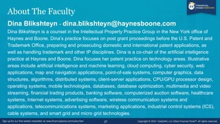 About The Faculty
Dina Blikshteyn - dina.blikshteyn@haynesboone.com
Dina Blikshteyn is a counsel in the Intellectual Property Practice Group in the New York office of
Haynes and Boone. Dina’s practice focuses on post grant proceedings before the U.S. Patent and
Trademark Office, preparing and prosecuting domestic and international patent applications, as
well as handling trademark and other IP disciplines. Dina is a co-chair of the artificial intelligence
practice at Haynes and Boone. Dina focuses her patent practice on technology areas. Illustrative
areas include artificial intelligence and machine learning, cloud computing, cyber security, web
applications, map and navigation applications, point-of-sale systems, computer graphics, data
structures, algorithms, distributed systems, client-server applications, CPU/GPU processor design,
operating systems, mobile technologies, databases, database optimization, multimedia and video
streaming, financial trading products, banking software, computerized auction software, healthcare
systems, Internet systems, advertising software, wireless communication systems and
applications, telecommunications systems, marketing applications, industrial control systems (ICS),
cable systems, and smart grid and micro grid technologies.
27
 