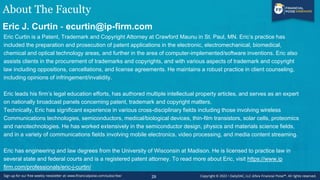 About The Faculty
Eric J. Curtin - ecurtin@ip-firm.com
Eric Curtin is a Patent, Trademark and Copyright Attorney at Crawford Maunu in St. Paul, MN. Eric’s practice has
included the preparation and prosecution of patent applications in the electronic, electromechanical, biomedical,
chemical and optical technology areas, and further in the area of computer-implemented/software inventions. Eric also
assists clients in the procurement of trademarks and copyrights, and with various aspects of trademark and copyright
law including oppositions, cancellations, and license agreements. He maintains a robust practice in client counseling,
including opinions of infringement/invalidity.
Eric leads his firm’s legal education efforts, has authored multiple intellectual property articles, and serves as an expert
on nationally broadcast panels concerning patent, trademark and copyright matters.
Technically, Eric has significant experience in various cross-disciplinary fields including those involving wireless
Communications technologies, semiconductors, medical/biological devices, thin-film transistors, solar cells, proteomics
and nanotechnologies. He has worked extensively in the semiconductor design, physics and materials science fields,
and in a variety of communications fields involving mobile electronics, video processing, and media content streaming.
Eric has engineering and law degrees from the University of Wisconsin at Madison. He is licensed to practice law in
several state and federal courts and is a registered patent attorney. To read more about Eric, visit https://www.ip
firm.com/professionals/eric-j-curtin/
29
 