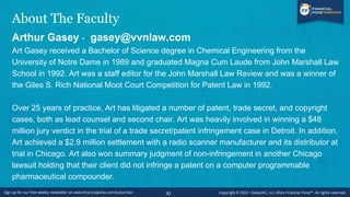 About The Faculty
Arthur Gasey - gasey@vvnlaw.com
Art Gasey received a Bachelor of Science degree in Chemical Engineering from the
University of Notre Dame in 1989 and graduated Magna Cum Laude from John Marshall Law
School in 1992. Art was a staff editor for the John Marshall Law Review and was a winner of
the Giles S. Rich National Moot Court Competition for Patent Law in 1992.
Over 25 years of practice, Art has litigated a number of patent, trade secret, and copyright
cases, both as lead counsel and second chair. Art was heavily involved in winning a $48
million jury verdict in the trial of a trade secret/patent infringement case in Detroit. In addition,
Art achieved a $2.9 million settlement with a radio scanner manufacturer and its distributor at
trial in Chicago. Art also won summary judgment of non-infringement in another Chicago
lawsuit holding that their client did not infringe a patent on a computer programmable
pharmaceutical compounder.
30
 