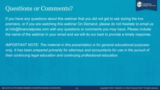 Questions or Comments?
If you have any questions about this webinar that you did not get to ask during the live
premiere, or if you are watching this webinar On Demand, please do not hesitate to email us
at info@financialpoise.com with any questions or comments you may have. Please include
the name of the webinar in your email and we will do our best to provide a timely response.
IMPORTANT NOTE: The material in this presentation is for general educational purposes
only. It has been prepared primarily for attorneys and accountants for use in the pursuit of
their continuing legal education and continuing professional education.
31
 