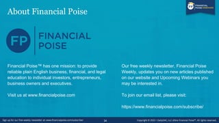 About Financial Poise
34
Financial Poise™ has one mission: to provide
reliable plain English business, financial, and legal
education to individual investors, entrepreneurs,
business owners and executives.
Visit us at www.financialpoise.com
Our free weekly newsletter, Financial Poise
Weekly, updates you on new articles published
on our website and Upcoming Webinars you
may be interested in.
To join our email list, please visit:
https://www.financialpoise.com/subscribe/
 