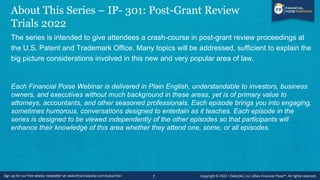 About This Series – IP- 301: Post-Grant Review
Trials 2022
The series is intended to give attendees a crash-course in post-grant review proceedings at
the U.S. Patent and Trademark Office. Many topics will be addressed, sufficient to explain the
big picture considerations involved in this new and very popular area of law.
Each Financial Poise Webinar is delivered in Plain English, understandable to investors, business
owners, and executives without much background in these areas, yet is of primary value to
attorneys, accountants, and other seasoned professionals. Each episode brings you into engaging,
sometimes humorous, conversations designed to entertain as it teaches. Each episode in the
series is designed to be viewed independently of the other episodes so that participants will
enhance their knowledge of this area whether they attend one, some, or all episodes.
7
 