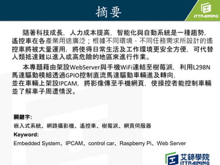 隨著科技成長，人力成本提高，智能化與自動系統是一種趨勢，
遙控車在各產業用途廣泛；根據不同環境，不同任務需求所設計的遙
控車將被大量運用，將使得日常生活及工作環境更安全方便，可代替
人類抵達難以進入或高危險的地區來進行作業。
本專題藉由架設We...