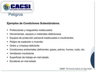 Ejemplos de CondicIones Subestándares:
 Protecciones y resguardos inadecuados
 Herramientas, equipos o materiales defectuosos
 Equipos de protección personal inadecuados e insuficientes
 Peligro de explosión o incendio
 Orden y Limpieza deficiente
 Condiciones ambientales deficientes: gases, polvos, humos, ruido, etc.
 Ventilación insuficiente
 Superficies de trabajo en mal estado
 Escaleras en mal estado
Peligros
 