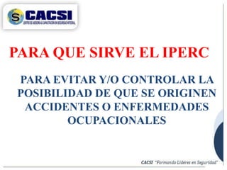 PARA QUE SIRVE EL IPERC
PARA EVITAR Y/O CONTROLAR LA
POSIBILIDAD DE QUE SE ORIGINEN
ACCIDENTES O ENFERMEDADES
OCUPACIONALES
 