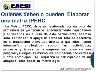 Quienes deben o pueden Elaborar
una matriz IPERC
• La Matriz IPERC, debe ser elaborada por un pool de
profesionales y/o técnicos, adecuadamente capacitados
y entrenados en el uso de esta herramienta, además
debe contar con el apoyo de personal técnico operativo
de la instalación a evaluar, debido a que ellos tienen
información privilegiada sobre las actividades,
procesos y tareas de la empresa así como de sus
peligros y riesgos. Asimismo en compañías dedicadas a
rubros complejos, se requerirá la participación de un
abogado para hacer la matriz legal.
 