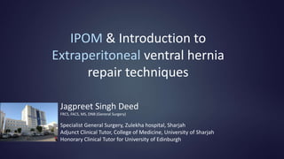 IPOM & Introduction to
Extraperitoneal ventral hernia
repair techniques
Jagpreet Singh Deed
FRCS, FACS, MS, DNB (General Surgery)
Specialist General Surgery, Zulekha hospital, Sharjah
Adjunct Clinical Tutor, College of Medicine, University of Sharjah
Honorary Clinical Tutor for University of Edinburgh
 