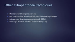 Other extraperitoneal techniques
 MILOS (mini and less open sublay) and
 EMILOS Approaches (endoscopic mini/less open sublay) by Reinpold
 Subcutaneous Onlay Laparoscopic Approach (SCOLA)
 Endoscopic-Assisted Linea Alba Reconstruction (ELAR)
 