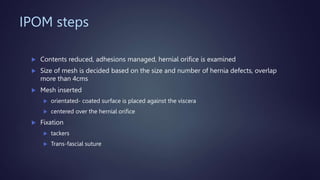 IPOM steps
 Contents reduced, adhesions managed, hernial orifice is examined
 Size of mesh is decided based on the size and number of hernia defects, overlap
more than 4cms
 Mesh inserted
 orientated- coated surface is placed against the viscera
 centered over the hernial orifice
 Fixation
 tackers
 Trans-fascial suture
 