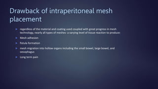 Drawback of intraperitoneal mesh
placement
 regardless of the material and coating used coupled with great progress in mesh
technology, nearly all types of meshes- a varying level of tissue reaction to produce:
 Mesh adhesion
 fistula formation
 mesh migration into hollow organs including the small bowel, large bowel, and
oesophagus
 Long term pain
 