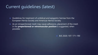 Current guidelines (latest)
 Guidelines for treatment of umbilical and epigastric hernias from the
European Hernia Society and Americas Hernia Society
 As an intraperitoneal mesh may cause adhesions, placement of the mesh
in the preperitoneal or retromuscular position is suggested, when
possible.
 BJS 2020; 107: 171–190
 