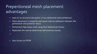 Preperitoneal mesh placement:
advantages
 least or no structural disruption of our abdominal wall architecture
 Mesh placement in preperitoneal space induces adhesions between the
peritoneum and posterior fascia
 Peritoneum flap keeps mesh away from abdominal viscera
 Replicates the natural abdominal wall anatomy closely

 Also known as PPOM
 