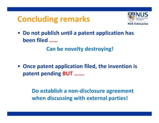 Concluding remarks
• Do not publish until a patent application has
been filed ……
Can be novelty destroying!
• Once patent application filed, the invention is
patent pending BUT …….
Do establish a non-disclosure agreement
when discussing with external parties!

 