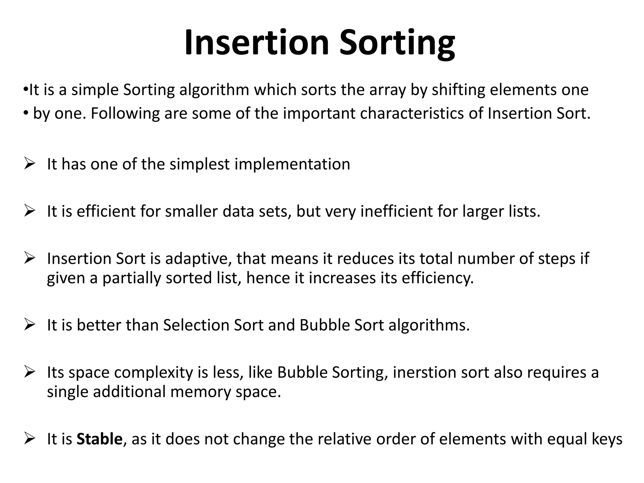 Insertion Sorting
•It is a simple Sorting algorithm which sorts the array by shifting elements one
• by one. Following are some of the important characteristics of Insertion Sort.
 It has one of the simplest implementation
 It is efficient for smaller data sets, but very inefficient for larger lists.
 Insertion Sort is adaptive, that means it reduces its total number of steps if
given a partially sorted list, hence it increases its efficiency.
 It is better than Selection Sort and Bubble Sort algorithms.
 Its space complexity is less, like Bubble Sorting, inerstion sort also requires a
single additional memory space.
 It is Stable, as it does not change the relative order of elements with equal keys
 