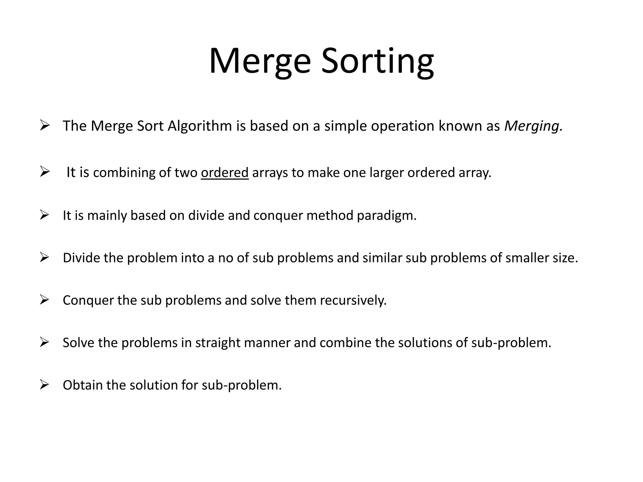 Merge Sorting
 The Merge Sort Algorithm is based on a simple operation known as Merging.
 It is combining of two ordered arrays to make one larger ordered array.
 It is mainly based on divide and conquer method paradigm.
 Divide the problem into a no of sub problems and similar sub problems of smaller size.
 Conquer the sub problems and solve them recursively.
 Solve the problems in straight manner and combine the solutions of sub-problem.
 Obtain the solution for sub-problem.
 