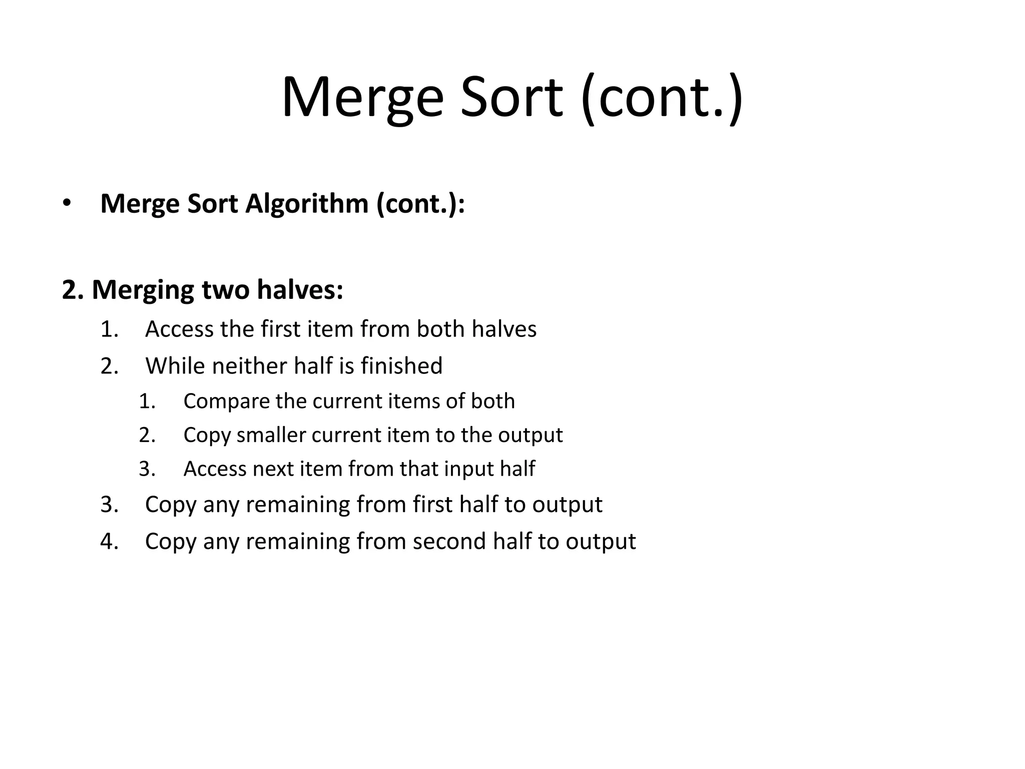 Merge Sort (cont.)
• Merge Sort Algorithm (cont.):
2. Merging two halves:
1. Access the first item from both halves
2. While neither half is finished
1. Compare the current items of both
2. Copy smaller current item to the output
3. Access next item from that input half
3. Copy any remaining from first half to output
4. Copy any remaining from second half to output
 