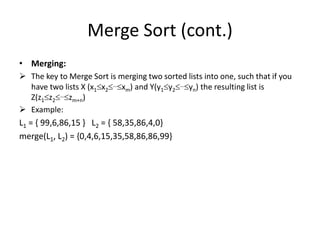 Merge Sort (cont.)
• Merging:
 The key to Merge Sort is merging two sorted lists into one, such that if you
have two lists X (x1x2…xm) and Y(y1y2…yn) the resulting list is
Z(z1z2…zm+n)
 Example:
L1 = { 99,6,86,15 } L2 = { 58,35,86,4,0}
merge(L1, L2) = {0,4,6,15,35,58,86,86,99}
 