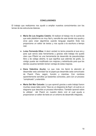 CONCLUSIONES
El trabajo que realizamos nos ayudó a ampliar nuestros conocimientos con los
temas de las estructuras básicas.
● Maria De Los Angeles Cataño: ​Al realizar el trabajo me di cuenta de
que esta plataforma es muy fácil y sencilla de usar donde nos ayuda y
sirve para crear algoritmos usando lenguaje español. Este nos
proporciona un editor de textos y nos ayuda a la escritura a tiempo
real.
● Luisa Fernanda Ulloa: A decir verdad no tenía presente el que era y
para qué servía esta herramienta y gracias este trabajo me quedó
claro que PSeInt es una herramienta de desarrollo de pseudocódigo
libre y de código abierto, lo que significa que además de gratis, su
código puede ser modificado con mejoras y redistribuido para que los
demás usuarios también tomen ventaja de estas mejoras.
● Dana Valentina Acuña: ​Lo que más me llamó la atención al
desarrollar esta actividad fue el papel que desarrolla cada comunicado
de Pseint: Para, según, función y mientras. Con nombres
aparentemente sencillos ya bastantes conocidos, pero con un proceso
“complicado” y extendido.
● Maria Del Mar Caicedo: ​Lo que aprendí gracias a este trabajo fueron
muchas cosas tales como "Que es un diagrama de flujo"​, ​el cual es un
diagrama que describe un proceso informático. También aprendí sobre
la utilidad del Pseint en nuestro diario vivir el cual ayuda a
proporcionar un editor de texto en un entorno de desarrollo integrado​.
10
 