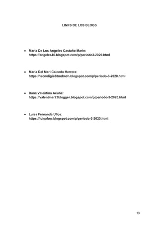 LINKS DE LOS BLOGS
● Maria De Los Angeles Castaño Marin:
https://angeles46.blogspot.com/p/periodo3-2020.html
● Maria Del Mari Caicedo Herrera:
https://tecnoligia88mdmch.blogspot.com/p/periodo-3-2020.html
● Dana Valentina Acuña:
https://valentinar23blogger.blogspot.com/p/periodo-3-2020.html
● Luisa Fernanda Ulloa:
https://luisafuw.blogspot.com/p/periodo-3-2020.html
13
 