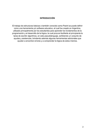  
 
INTRODUCCIÓN
El trabajo de estructuras básicas o también conocido como Pseint se puede definir
como una herramienta y/o software educativo, el cual fue creado en Argentina,
utilizado principalmente por los estudiantes para aprender los fundamentos de la
programación y el desarrollo de la lógica, la cual procura facilitarle al principiante la
tarea de escribir algoritmos, en este pseudolenguaje, exhibiendo un conjunto de
ayudas y asistencias, brindando además algunas herramientas adicionales que
ayudan a encontrar errores y a comprender la lógica de estos mismos.
2
 
