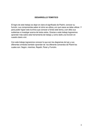 DESARROLLO TEMÁTICO
El logro de este trabajo es dejar en claro el significado de PseInt, conocer su
función, sus componentes,saber el cómo se utiliza y en qué casos se debe utilizar. Y
para poder lograr esto tuvimos que conocer a fondo este tema y con ellos sus
subtemas e investigar acerca de todos estos. Gracias a este trabajo lograremos
aprender más sobre esta herramienta de trabajo y como darle una función en
nuestro diario vivir.
Con este trabajo lograremos conocer lo que son los diagramas de lujo y sus
diferentes símbolos también aprender de los diferente comandos de Pseint los
cuales son: Según, mientras, Repetir, Parar y Función.
3
 