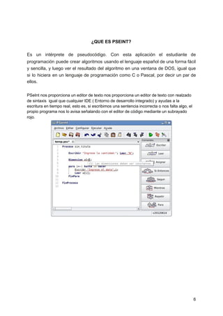 ¿QUE ES PSEINT?
Es un intérprete de pseudocódigo. Con esta aplicación el estudiante de
programación puede crear algoritmos usando el lenguaje español de una forma fácil
y sencilla, y luego ver el resultado del algoritmo en una ventana de DOS, igual que
si lo hiciera en un lenguaje de programación como C o Pascal, por decir un par de
ellos.
PSeInt nos proporciona un editor de texto nos proporciona un editor de texto con realzado
de sintaxis igual que cualquier IDE ( Entorno de desarrollo integrado) y ayudas a la
escritura en tiempo real, esto es, si escribimos una sentencia incorrecta o nos falta algo, el
propio programa nos lo avisa señalando con el editor de código mediante un subrayado
rojo.
6
 