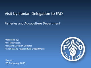 Visit by Iranian Delegation to FAO
Fisheries and Aquaculture Department
Presented by:
Arni Mathiesen,
Assistant Director-General
Fisheries and Aquaculture Department
Rome
25 February 2013
 