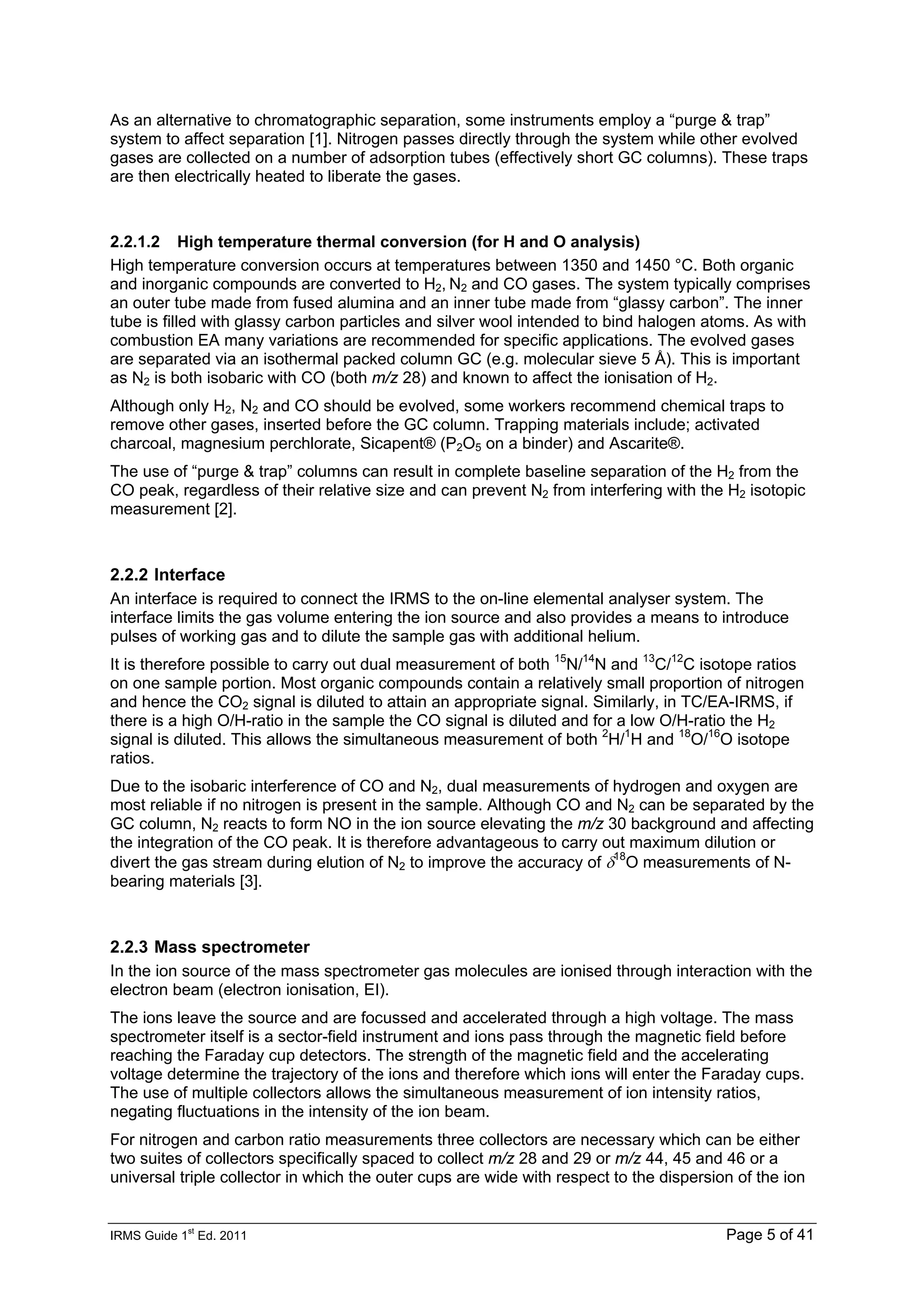IRMS Guide 1
st
Ed. 2011 Page 5 of 41
As an alternative to chromatographic separation, some instruments employ a “purge & trap”
system to affect separation [1]. Nitrogen passes directly through the system while other evolved
gases are collected on a number of adsorption tubes (effectively short GC columns). These traps
are then electrically heated to liberate the gases.
2.2.1.2 High temperature thermal conversion (for H and O analysis)
High temperature conversion occurs at temperatures between 1350 and 1450 °C. Both organic
and inorganic compounds are converted to H2, N2 and CO gases. The system typically comprises
an outer tube made from fused alumina and an inner tube made from “glassy carbon”. The inner
tube is filled with glassy carbon particles and silver wool intended to bind halogen atoms. As with
combustion EA many variations are recommended for specific applications. The evolved gases
are separated via an isothermal packed column GC (e.g. molecular sieve 5 Å). This is important
as N2 is both isobaric with CO (both m/z 28) and known to affect the ionisation of H2.
Although only H2, N2 and CO should be evolved, some workers recommend chemical traps to
remove other gases, inserted before the GC column. Trapping materials include; activated
charcoal, magnesium perchlorate, Sicapent® (P2O5 on a binder) and Ascarite®.
The use of “purge & trap” columns can result in complete baseline separation of the H2 from the
CO peak, regardless of their relative size and can prevent N2 from interfering with the H2 isotopic
measurement [2].
2.2.2 Interface
An interface is required to connect the IRMS to the on-line elemental analyser system. The
interface limits the gas volume entering the ion source and also provides a means to introduce
pulses of working gas and to dilute the sample gas with additional helium.
It is therefore possible to carry out dual measurement of both 15
N/14
N and 13
C/12
C isotope ratios
on one sample portion. Most organic compounds contain a relatively small proportion of nitrogen
and hence the CO2 signal is diluted to attain an appropriate signal. Similarly, in TC/EA-IRMS, if
there is a high O/H-ratio in the sample the CO signal is diluted and for a low O/H-ratio the H2
signal is diluted. This allows the simultaneous measurement of both 2
H/1
H and 18
O/16
O isotope
ratios.
Due to the isobaric interference of CO and N2, dual measurements of hydrogen and oxygen are
most reliable if no nitrogen is present in the sample. Although CO and N2 can be separated by the
GC column, N2 reacts to form NO in the ion source elevating the m/z 30 background and affecting
the integration of the CO peak. It is therefore advantageous to carry out maximum dilution or
divert the gas stream during elution of N2 to improve the accuracy of δ18
O measurements of N-
bearing materials [3].
2.2.3 Mass spectrometer
In the ion source of the mass spectrometer gas molecules are ionised through interaction with the
electron beam (electron ionisation, EI).
The ions leave the source and are focussed and accelerated through a high voltage. The mass
spectrometer itself is a sector-field instrument and ions pass through the magnetic field before
reaching the Faraday cup detectors. The strength of the magnetic field and the accelerating
voltage determine the trajectory of the ions and therefore which ions will enter the Faraday cups.
The use of multiple collectors allows the simultaneous measurement of ion intensity ratios,
negating fluctuations in the intensity of the ion beam.
For nitrogen and carbon ratio measurements three collectors are necessary which can be either
two suites of collectors specifically spaced to collect m/z 28 and 29 or m/z 44, 45 and 46 or a
universal triple collector in which the outer cups are wide with respect to the dispersion of the ion
 
