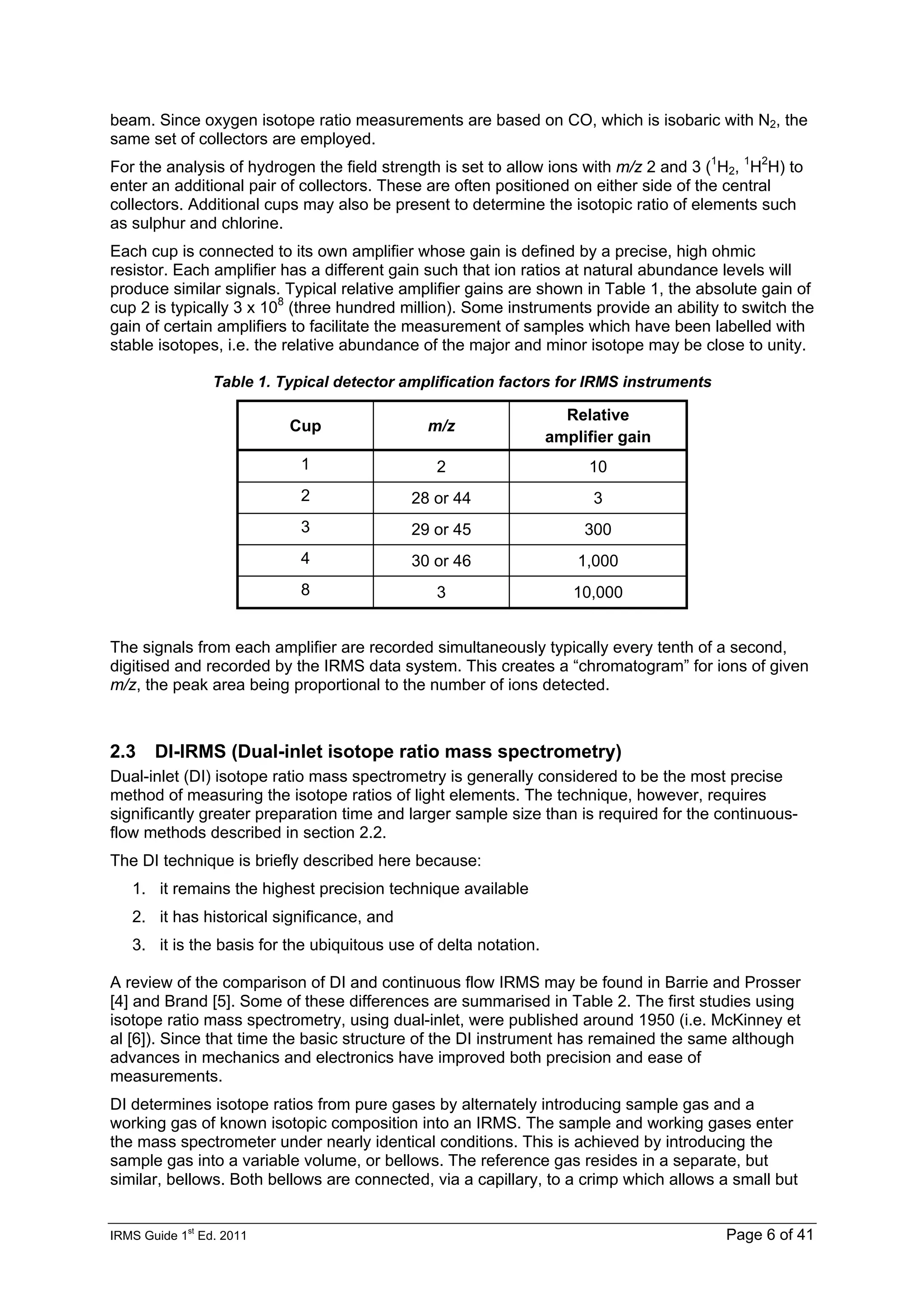 IRMS Guide 1
st
Ed. 2011 Page 6 of 41
beam. Since oxygen isotope ratio measurements are based on CO, which is isobaric with N2, the
same set of collectors are employed.
For the analysis of hydrogen the field strength is set to allow ions with m/z 2 and 3 (1
H2, 1
H2
H) to
enter an additional pair of collectors. These are often positioned on either side of the central
collectors. Additional cups may also be present to determine the isotopic ratio of elements such
as sulphur and chlorine.
Each cup is connected to its own amplifier whose gain is defined by a precise, high ohmic
resistor. Each amplifier has a different gain such that ion ratios at natural abundance levels will
produce similar signals. Typical relative amplifier gains are shown in Table 1, the absolute gain of
cup 2 is typically 3 x 108
(three hundred million). Some instruments provide an ability to switch the
gain of certain amplifiers to facilitate the measurement of samples which have been labelled with
stable isotopes, i.e. the relative abundance of the major and minor isotope may be close to unity.
Table 1. Typical detector amplification factors for IRMS instruments
Cup m/z
Relative
amplifier gain
1 2 10
2 28 or 44 3
3 29 or 45 300
4 30 or 46 1,000
8 3 10,000
The signals from each amplifier are recorded simultaneously typically every tenth of a second,
digitised and recorded by the IRMS data system. This creates a “chromatogram” for ions of given
m/z, the peak area being proportional to the number of ions detected.
2.3 DI-IRMS (Dual-inlet isotope ratio mass spectrometry)
Dual-inlet (DI) isotope ratio mass spectrometry is generally considered to be the most precise
method of measuring the isotope ratios of light elements. The technique, however, requires
significantly greater preparation time and larger sample size than is required for the continuous-
flow methods described in section 2.2.
The DI technique is briefly described here because:
1. it remains the highest precision technique available
2. it has historical significance, and
3. it is the basis for the ubiquitous use of delta notation.
A review of the comparison of DI and continuous flow IRMS may be found in Barrie and Prosser
[4] and Brand [5]. Some of these differences are summarised in Table 2. The first studies using
isotope ratio mass spectrometry, using dual-inlet, were published around 1950 (i.e. McKinney et
al [6]). Since that time the basic structure of the DI instrument has remained the same although
advances in mechanics and electronics have improved both precision and ease of
measurements.
DI determines isotope ratios from pure gases by alternately introducing sample gas and a
working gas of known isotopic composition into an IRMS. The sample and working gases enter
the mass spectrometer under nearly identical conditions. This is achieved by introducing the
sample gas into a variable volume, or bellows. The reference gas resides in a separate, but
similar, bellows. Both bellows are connected, via a capillary, to a crimp which allows a small but
 