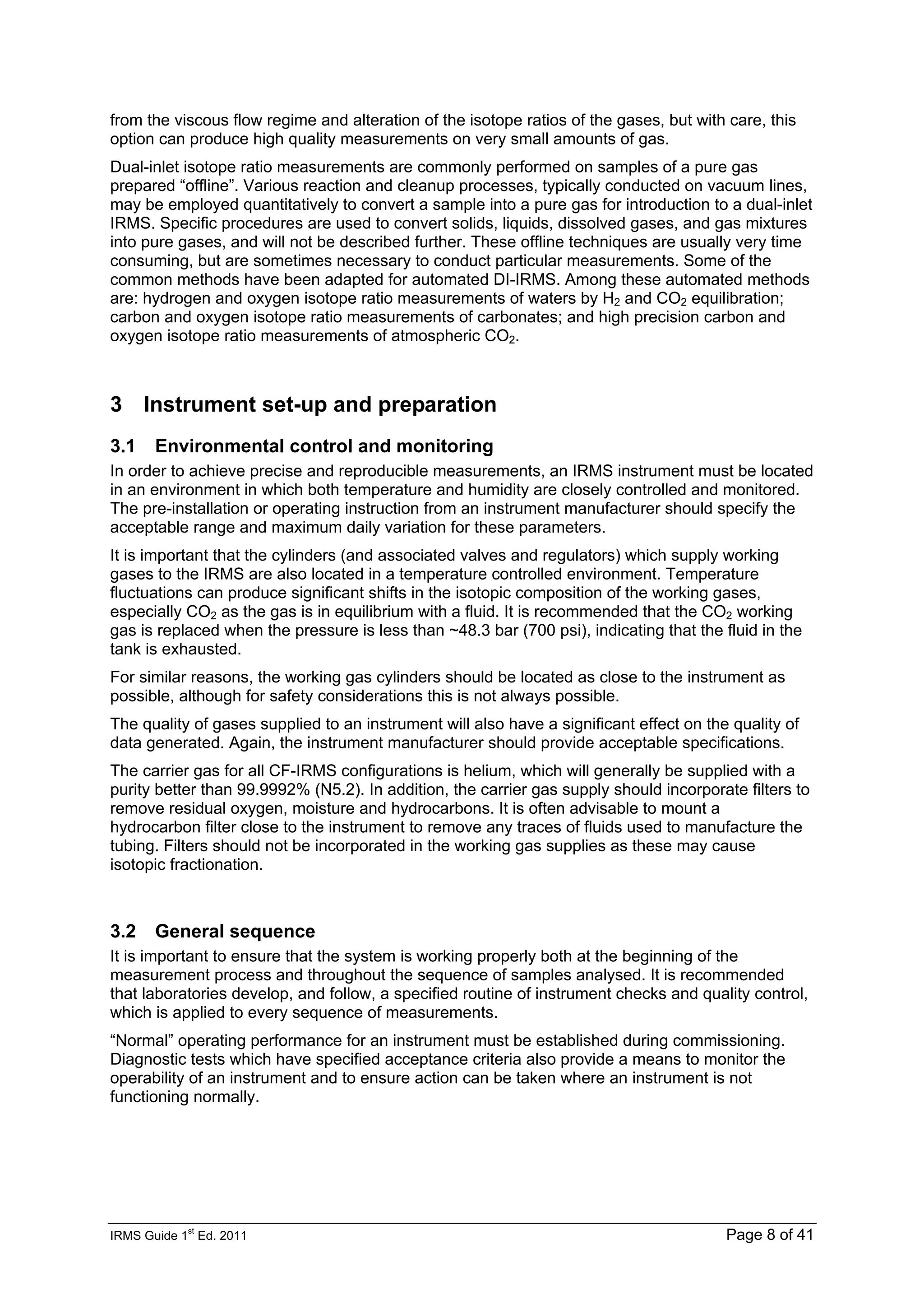 IRMS Guide 1
st
Ed. 2011 Page 8 of 41
from the viscous flow regime and alteration of the isotope ratios of the gases, but with care, this
option can produce high quality measurements on very small amounts of gas.
Dual-inlet isotope ratio measurements are commonly performed on samples of a pure gas
prepared “offline”. Various reaction and cleanup processes, typically conducted on vacuum lines,
may be employed quantitatively to convert a sample into a pure gas for introduction to a dual-inlet
IRMS. Specific procedures are used to convert solids, liquids, dissolved gases, and gas mixtures
into pure gases, and will not be described further. These offline techniques are usually very time
consuming, but are sometimes necessary to conduct particular measurements. Some of the
common methods have been adapted for automated DI-IRMS. Among these automated methods
are: hydrogen and oxygen isotope ratio measurements of waters by H2 and CO2 equilibration;
carbon and oxygen isotope ratio measurements of carbonates; and high precision carbon and
oxygen isotope ratio measurements of atmospheric CO2.
3 Instrument set-up and preparation
3.1 Environmental control and monitoring
In order to achieve precise and reproducible measurements, an IRMS instrument must be located
in an environment in which both temperature and humidity are closely controlled and monitored.
The pre-installation or operating instruction from an instrument manufacturer should specify the
acceptable range and maximum daily variation for these parameters.
It is important that the cylinders (and associated valves and regulators) which supply working
gases to the IRMS are also located in a temperature controlled environment. Temperature
fluctuations can produce significant shifts in the isotopic composition of the working gases,
especially CO2 as the gas is in equilibrium with a fluid. It is recommended that the CO2 working
gas is replaced when the pressure is less than ~48.3 bar (700 psi), indicating that the fluid in the
tank is exhausted.
For similar reasons, the working gas cylinders should be located as close to the instrument as
possible, although for safety considerations this is not always possible.
The quality of gases supplied to an instrument will also have a significant effect on the quality of
data generated. Again, the instrument manufacturer should provide acceptable specifications.
The carrier gas for all CF-IRMS configurations is helium, which will generally be supplied with a
purity better than 99.9992% (N5.2). In addition, the carrier gas supply should incorporate filters to
remove residual oxygen, moisture and hydrocarbons. It is often advisable to mount a
hydrocarbon filter close to the instrument to remove any traces of fluids used to manufacture the
tubing. Filters should not be incorporated in the working gas supplies as these may cause
isotopic fractionation.
3.2 General sequence
It is important to ensure that the system is working properly both at the beginning of the
measurement process and throughout the sequence of samples analysed. It is recommended
that laboratories develop, and follow, a specified routine of instrument checks and quality control,
which is applied to every sequence of measurements.
“Normal” operating performance for an instrument must be established during commissioning.
Diagnostic tests which have specified acceptance criteria also provide a means to monitor the
operability of an instrument and to ensure action can be taken where an instrument is not
functioning normally.
 