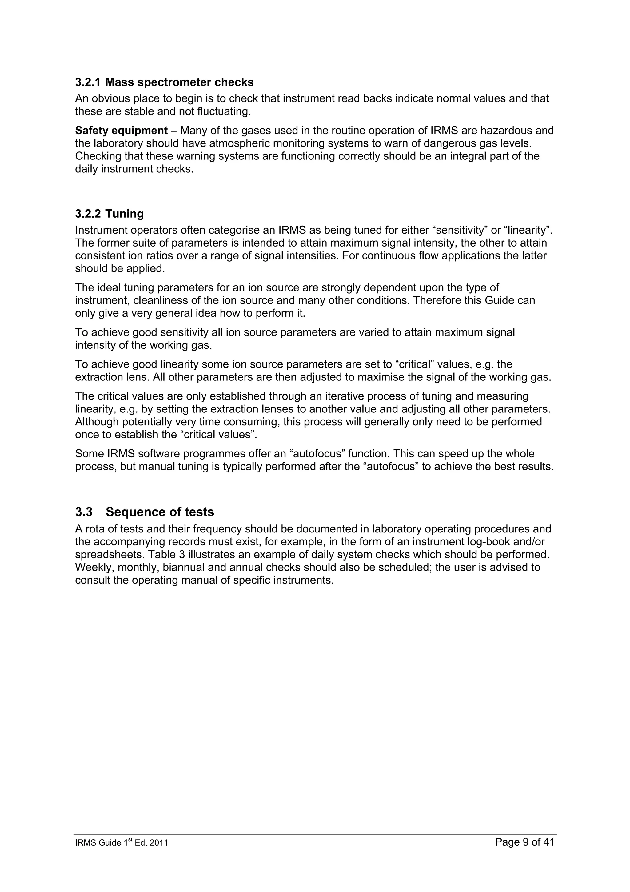 IRMS Guide 1
st
Ed. 2011 Page 9 of 41
3.2.1 Mass spectrometer checks
An obvious place to begin is to check that instrument read backs indicate normal values and that
these are stable and not fluctuating.
Safety equipment – Many of the gases used in the routine operation of IRMS are hazardous and
the laboratory should have atmospheric monitoring systems to warn of dangerous gas levels.
Checking that these warning systems are functioning correctly should be an integral part of the
daily instrument checks.
3.2.2 Tuning
Instrument operators often categorise an IRMS as being tuned for either “sensitivity” or “linearity”.
The former suite of parameters is intended to attain maximum signal intensity, the other to attain
consistent ion ratios over a range of signal intensities. For continuous flow applications the latter
should be applied.
The ideal tuning parameters for an ion source are strongly dependent upon the type of
instrument, cleanliness of the ion source and many other conditions. Therefore this Guide can
only give a very general idea how to perform it.
To achieve good sensitivity all ion source parameters are varied to attain maximum signal
intensity of the working gas.
To achieve good linearity some ion source parameters are set to “critical” values, e.g. the
extraction lens. All other parameters are then adjusted to maximise the signal of the working gas.
The critical values are only established through an iterative process of tuning and measuring
linearity, e.g. by setting the extraction lenses to another value and adjusting all other parameters.
Although potentially very time consuming, this process will generally only need to be performed
once to establish the “critical values”.
Some IRMS software programmes offer an “autofocus” function. This can speed up the whole
process, but manual tuning is typically performed after the “autofocus” to achieve the best results.
3.3 Sequence of tests
A rota of tests and their frequency should be documented in laboratory operating procedures and
the accompanying records must exist, for example, in the form of an instrument log-book and/or
spreadsheets. Table 3 illustrates an example of daily system checks which should be performed.
Weekly, monthly, biannual and annual checks should also be scheduled; the user is advised to
consult the operating manual of specific instruments.
 