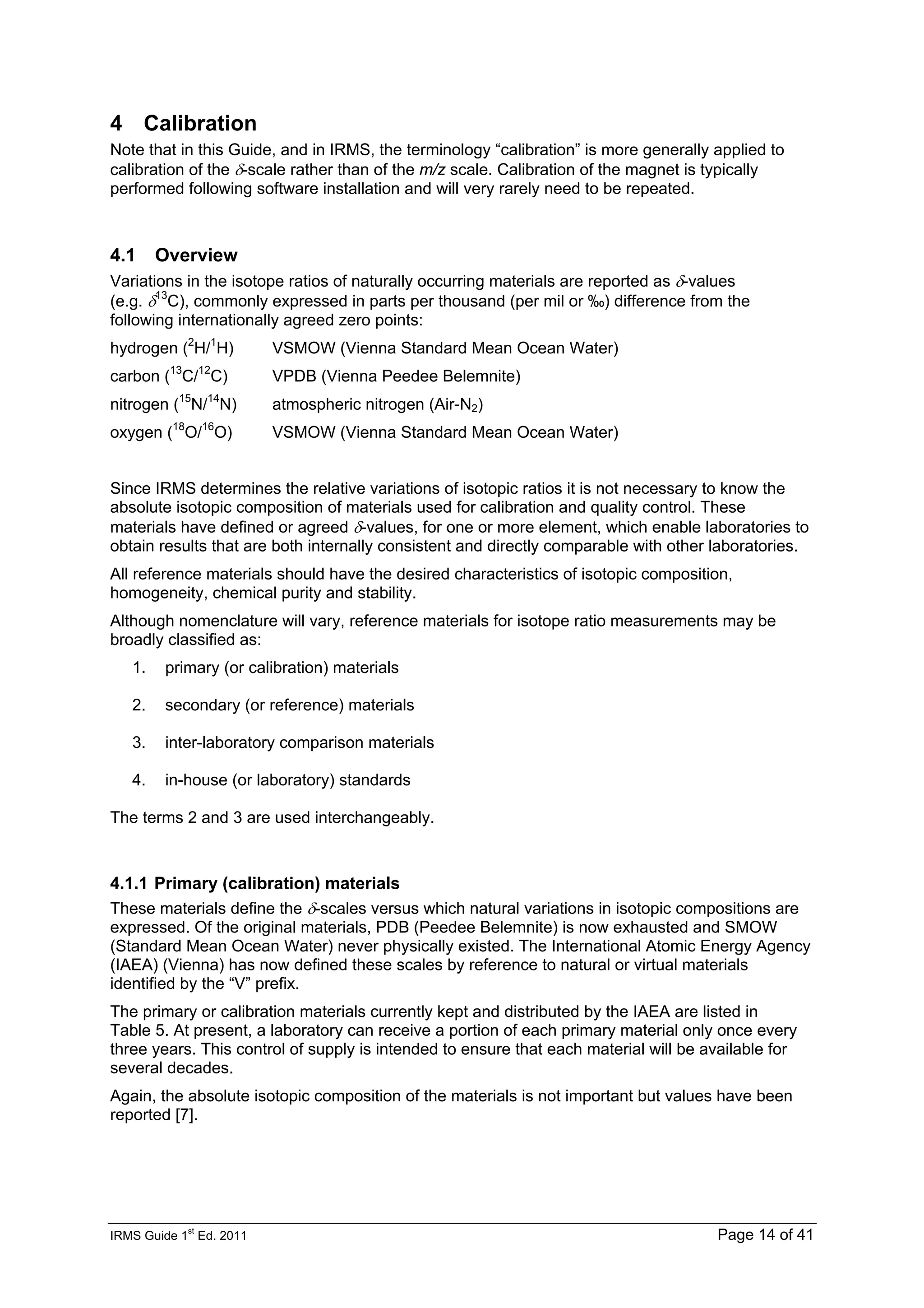 IRMS Guide 1
st
Ed. 2011 Page 14 of 41
4 Calibration
Note that in this Guide, and in IRMS, the terminology “calibration” is more generally applied to
calibration of the δ-scale rather than of the m/z scale. Calibration of the magnet is typically
performed following software installation and will very rarely need to be repeated.
4.1 Overview
Variations in the isotope ratios of naturally occurring materials are reported as δ-values
(e.g. δ13
C), commonly expressed in parts per thousand (per mil or ‰) difference from the
following internationally agreed zero points:
hydrogen (2
H/1
H) VSMOW (Vienna Standard Mean Ocean Water)
carbon (13
C/12
C) VPDB (Vienna Peedee Belemnite)
nitrogen (15
N/14
N) atmospheric nitrogen (Air-N2)
oxygen (18
O/16
O) VSMOW (Vienna Standard Mean Ocean Water)
Since IRMS determines the relative variations of isotopic ratios it is not necessary to know the
absolute isotopic composition of materials used for calibration and quality control. These
materials have defined or agreed δ-values, for one or more element, which enable laboratories to
obtain results that are both internally consistent and directly comparable with other laboratories.
All reference materials should have the desired characteristics of isotopic composition,
homogeneity, chemical purity and stability.
Although nomenclature will vary, reference materials for isotope ratio measurements may be
broadly classified as:
1. primary (or calibration) materials
2. secondary (or reference) materials
3. inter-laboratory comparison materials
4. in-house (or laboratory) standards
The terms 2 and 3 are used interchangeably.
4.1.1 Primary (calibration) materials
These materials define the δ-scales versus which natural variations in isotopic compositions are
expressed. Of the original materials, PDB (Peedee Belemnite) is now exhausted and SMOW
(Standard Mean Ocean Water) never physically existed. The International Atomic Energy Agency
(IAEA) (Vienna) has now defined these scales by reference to natural or virtual materials
identified by the “V” prefix.
The primary or calibration materials currently kept and distributed by the IAEA are listed in
Table 5. At present, a laboratory can receive a portion of each primary material only once every
three years. This control of supply is intended to ensure that each material will be available for
several decades.
Again, the absolute isotopic composition of the materials is not important but values have been
reported [7].
 