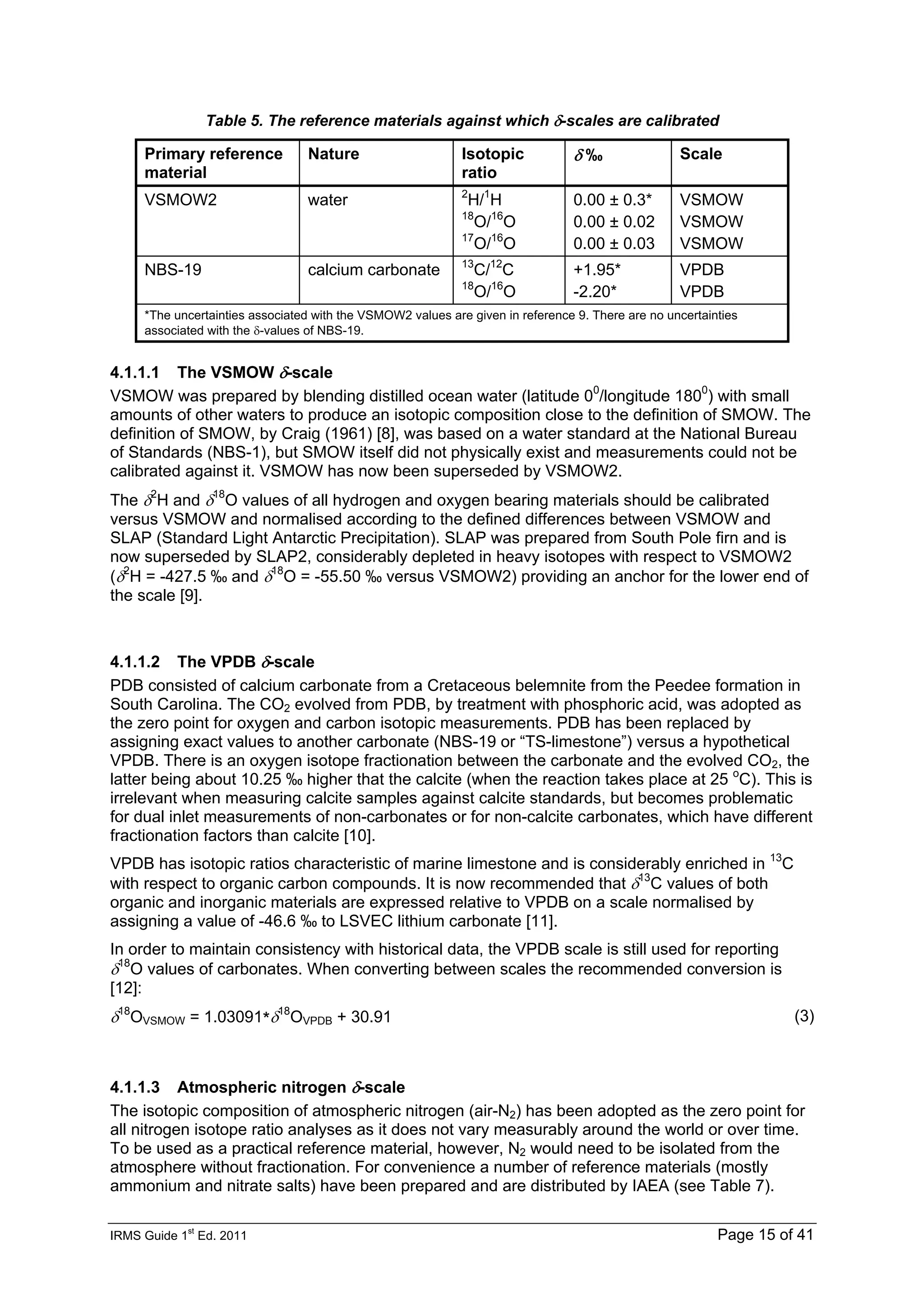 IRMS Guide 1
st
Ed. 2011 Page 15 of 41
Table 5. The reference materials against which δ-scales are calibrated
Primary reference
material
Nature Isotopic
ratio
δ ‰ Scale
VSMOW2 water 2
H/1
H
18
O/16
O
17
O/16
O
0.00 ± 0.3*
0.00 ± 0.02
0.00 ± 0.03
VSMOW
VSMOW
VSMOW
NBS-19 calcium carbonate 13
C/12
C
18
O/16
O
+1.95*
-2.20*
VPDB
VPDB
*The uncertainties associated with the VSMOW2 values are given in reference 9. There are no uncertainties
associated with the δ-values of NBS-19.
4.1.1.1 The VSMOW δ-scale
VSMOW was prepared by blending distilled ocean water (latitude 00
/longitude 1800
) with small
amounts of other waters to produce an isotopic composition close to the definition of SMOW. The
definition of SMOW, by Craig (1961) [8], was based on a water standard at the National Bureau
of Standards (NBS-1), but SMOW itself did not physically exist and measurements could not be
calibrated against it. VSMOW has now been superseded by VSMOW2.
The δ2
H and δ18
O values of all hydrogen and oxygen bearing materials should be calibrated
versus VSMOW and normalised according to the defined differences between VSMOW and
SLAP (Standard Light Antarctic Precipitation). SLAP was prepared from South Pole firn and is
now superseded by SLAP2, considerably depleted in heavy isotopes with respect to VSMOW2
(δ2
H = -427.5 ‰ and δ18
O = -55.50 ‰ versus VSMOW2) providing an anchor for the lower end of
the scale [9].
4.1.1.2 The VPDB δ-scale
PDB consisted of calcium carbonate from a Cretaceous belemnite from the Peedee formation in
South Carolina. The CO2 evolved from PDB, by treatment with phosphoric acid, was adopted as
the zero point for oxygen and carbon isotopic measurements. PDB has been replaced by
assigning exact values to another carbonate (NBS-19 or “TS-limestone”) versus a hypothetical
VPDB. There is an oxygen isotope fractionation between the carbonate and the evolved CO2, the
latter being about 10.25 ‰ higher that the calcite (when the reaction takes place at 25 o
C). This is
irrelevant when measuring calcite samples against calcite standards, but becomes problematic
for dual inlet measurements of non-carbonates or for non-calcite carbonates, which have different
fractionation factors than calcite [10].
VPDB has isotopic ratios characteristic of marine limestone and is considerably enriched in 13
C
with respect to organic carbon compounds. It is now recommended that δ13
C values of both
organic and inorganic materials are expressed relative to VPDB on a scale normalised by
assigning a value of -46.6 ‰ to LSVEC lithium carbonate [11].
In order to maintain consistency with historical data, the VPDB scale is still used for reporting
δ18
O values of carbonates. When converting between scales the recommended conversion is
[12]:
δ18
OVSMOW = 1.03091*δ18
OVPDB + 30.91 (3)
4.1.1.3 Atmospheric nitrogen δ-scale
The isotopic composition of atmospheric nitrogen (air-N2) has been adopted as the zero point for
all nitrogen isotope ratio analyses as it does not vary measurably around the world or over time.
To be used as a practical reference material, however, N2 would need to be isolated from the
atmosphere without fractionation. For convenience a number of reference materials (mostly
ammonium and nitrate salts) have been prepared and are distributed by IAEA (see Table 7).
 