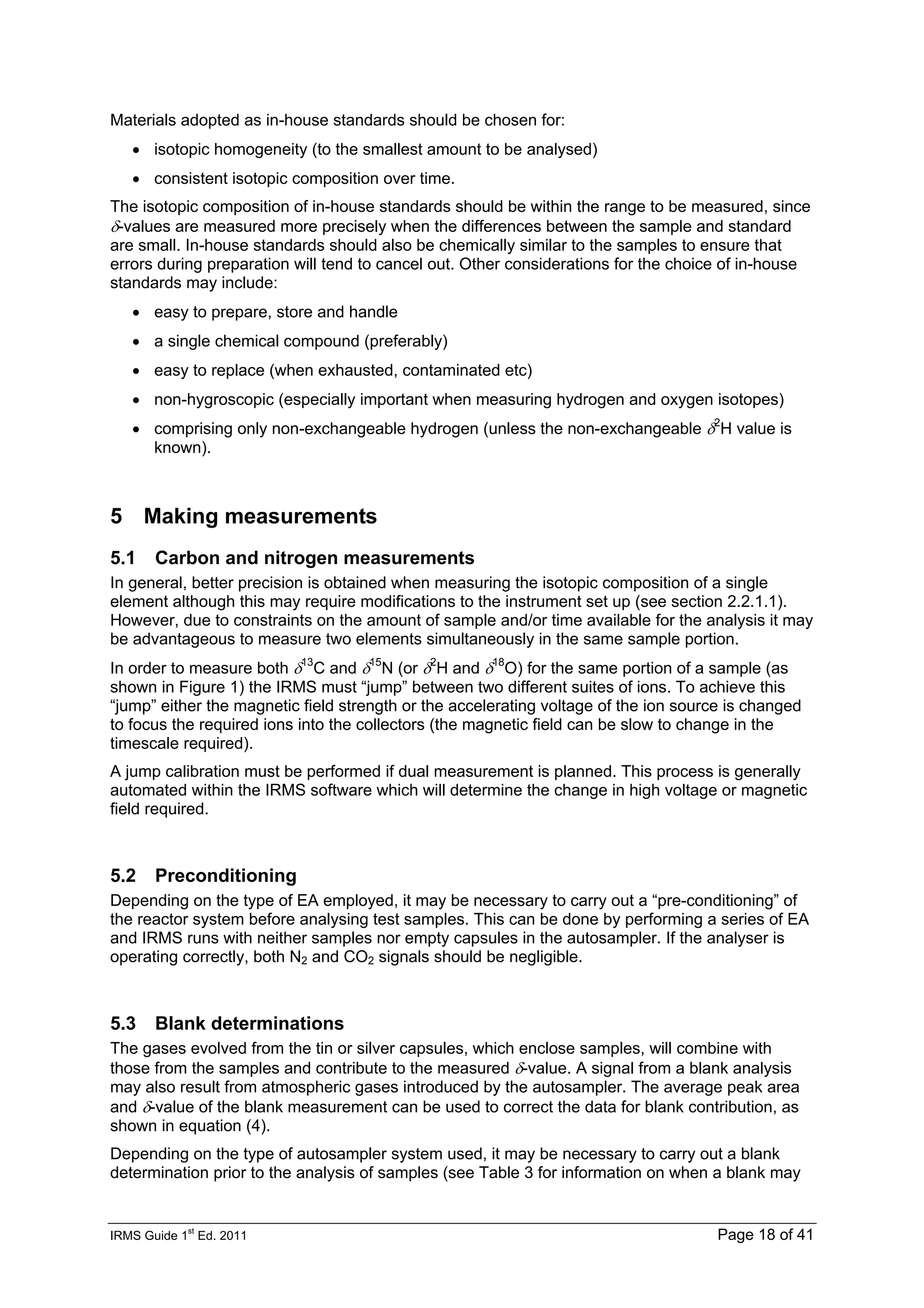 IRMS Guide 1
st
Ed. 2011 Page 18 of 41
Materials adopted as in-house standards should be chosen for:
• isotopic homogeneity (to the smallest amount to be analysed)
• consistent isotopic composition over time.
The isotopic composition of in-house standards should be within the range to be measured, since
δ-values are measured more precisely when the differences between the sample and standard
are small. In-house standards should also be chemically similar to the samples to ensure that
errors during preparation will tend to cancel out. Other considerations for the choice of in-house
standards may include:
• easy to prepare, store and handle
• a single chemical compound (preferably)
• easy to replace (when exhausted, contaminated etc)
• non-hygroscopic (especially important when measuring hydrogen and oxygen isotopes)
• comprising only non-exchangeable hydrogen (unless the non-exchangeable δ2
H value is
known).
5 Making measurements
5.1 Carbon and nitrogen measurements
In general, better precision is obtained when measuring the isotopic composition of a single
element although this may require modifications to the instrument set up (see section 2.2.1.1).
However, due to constraints on the amount of sample and/or time available for the analysis it may
be advantageous to measure two elements simultaneously in the same sample portion.
In order to measure both δ13
C and δ15
N (or δ2
H and δ18
O) for the same portion of a sample (as
shown in Figure 1) the IRMS must “jump” between two different suites of ions. To achieve this
“jump” either the magnetic field strength or the accelerating voltage of the ion source is changed
to focus the required ions into the collectors (the magnetic field can be slow to change in the
timescale required).
A jump calibration must be performed if dual measurement is planned. This process is generally
automated within the IRMS software which will determine the change in high voltage or magnetic
field required.
5.2 Preconditioning
Depending on the type of EA employed, it may be necessary to carry out a “pre-conditioning” of
the reactor system before analysing test samples. This can be done by performing a series of EA
and IRMS runs with neither samples nor empty capsules in the autosampler. If the analyser is
operating correctly, both N2 and CO2 signals should be negligible.
5.3 Blank determinations
The gases evolved from the tin or silver capsules, which enclose samples, will combine with
those from the samples and contribute to the measured δ-value. A signal from a blank analysis
may also result from atmospheric gases introduced by the autosampler. The average peak area
and δ-value of the blank measurement can be used to correct the data for blank contribution, as
shown in equation (4).
Depending on the type of autosampler system used, it may be necessary to carry out a blank
determination prior to the analysis of samples (see Table 3 for information on when a blank may
 