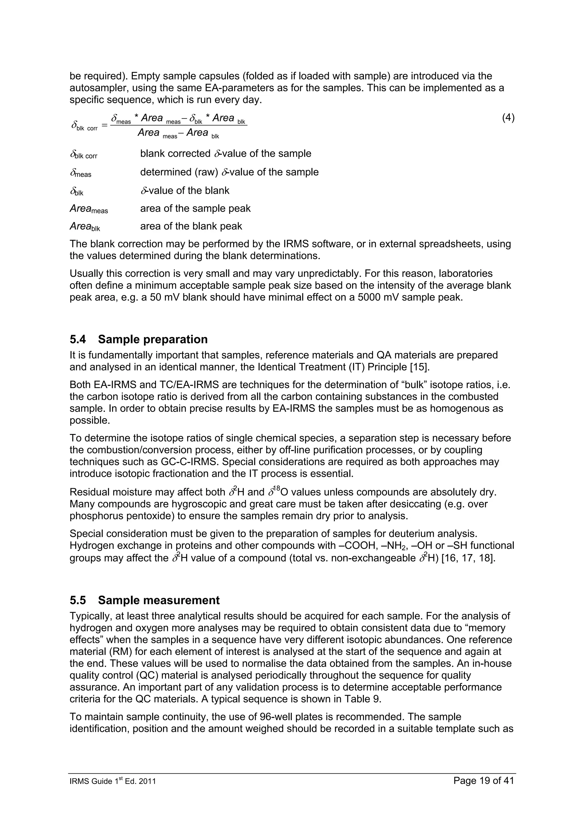 IRMS Guide 1
st
Ed. 2011 Page 19 of 41
be required). Empty sample capsules (folded as if loaded with sample) are introduced via the
autosampler, using the same EA-parameters as for the samples. This can be implemented as a
specific sequence, which is run every day.
blk
meas
blk
blk
meas
meas
corr
blk
*
*
Area
Area
Area
Area
−
−
=
δ
δ
δ
(4)
δblk corr blank corrected δ-value of the sample
δmeas determined (raw) δ-value of the sample
δblk δ-value of the blank
Areameas area of the sample peak
Areablk area of the blank peak
The blank correction may be performed by the IRMS software, or in external spreadsheets, using
the values determined during the blank determinations.
Usually this correction is very small and may vary unpredictably. For this reason, laboratories
often define a minimum acceptable sample peak size based on the intensity of the average blank
peak area, e.g. a 50 mV blank should have minimal effect on a 5000 mV sample peak.
5.4 Sample preparation
It is fundamentally important that samples, reference materials and QA materials are prepared
and analysed in an identical manner, the Identical Treatment (IT) Principle [15].
Both EA-IRMS and TC/EA-IRMS are techniques for the determination of “bulk” isotope ratios, i.e.
the carbon isotope ratio is derived from all the carbon containing substances in the combusted
sample. In order to obtain precise results by EA-IRMS the samples must be as homogenous as
possible.
To determine the isotope ratios of single chemical species, a separation step is necessary before
the combustion/conversion process, either by off-line purification processes, or by coupling
techniques such as GC-C-IRMS. Special considerations are required as both approaches may
introduce isotopic fractionation and the IT process is essential.
Residual moisture may affect both δ2
H and δ18
O values unless compounds are absolutely dry.
Many compounds are hygroscopic and great care must be taken after desiccating (e.g. over
phosphorus pentoxide) to ensure the samples remain dry prior to analysis.
Special consideration must be given to the preparation of samples for deuterium analysis.
Hydrogen exchange in proteins and other compounds with –COOH, –NH2, –OH or –SH functional
groups may affect the δ2
H value of a compound (total vs. non-exchangeable δ2
H) [16, 17, 18].
5.5 Sample measurement
Typically, at least three analytical results should be acquired for each sample. For the analysis of
hydrogen and oxygen more analyses may be required to obtain consistent data due to “memory
effects” when the samples in a sequence have very different isotopic abundances. One reference
material (RM) for each element of interest is analysed at the start of the sequence and again at
the end. These values will be used to normalise the data obtained from the samples. An in-house
quality control (QC) material is analysed periodically throughout the sequence for quality
assurance. An important part of any validation process is to determine acceptable performance
criteria for the QC materials. A typical sequence is shown in Table 9.
To maintain sample continuity, the use of 96-well plates is recommended. The sample
identification, position and the amount weighed should be recorded in a suitable template such as
 