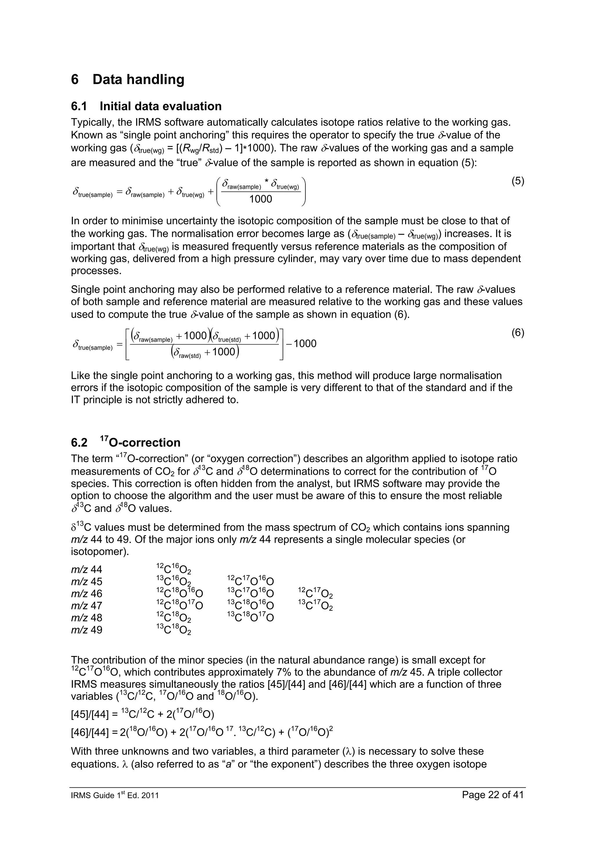IRMS Guide 1
st
Ed. 2011 Page 22 of 41
6 Data handling
6.1 Initial data evaluation
Typically, the IRMS software automatically calculates isotope ratios relative to the working gas.
Known as “single point anchoring” this requires the operator to specify the true δ-value of the
working gas (δtrue(wg) = [(Rwg/Rstd) – 1]*1000). The raw δ-values of the working gas and a sample
are measured and the “true” δ-value of the sample is reported as shown in equation (5):
⎟
⎟
⎠
⎞
⎜
⎜
⎝
⎛
+
+
=
1000
* true(wg)
)
raw(sample
true(wg)
)
raw(sample
e)
true(sampl
δ
δ
δ
δ
δ
(5)
In order to minimise uncertainty the isotopic composition of the sample must be close to that of
the working gas. The normalisation error becomes large as (δtrue(sample) – δtrue(wg)) increases. It is
important that δtrue(wg) is measured frequently versus reference materials as the composition of
working gas, delivered from a high pressure cylinder, may vary over time due to mass dependent
processes.
Single point anchoring may also be performed relative to a reference material. The raw δ-values
of both sample and reference material are measured relative to the working gas and these values
used to compute the true δ-value of the sample as shown in equation (6).
( )( )
( ) 1000
1000
1000
1000
raw(std)
true(std)
)
raw(sample
e)
true(sampl −
⎥
⎥
⎦
⎤
⎢
⎢
⎣
⎡
+
+
+
=
δ
δ
δ
δ
(6)
Like the single point anchoring to a working gas, this method will produce large normalisation
errors if the isotopic composition of the sample is very different to that of the standard and if the
IT principle is not strictly adhered to.
6.2 17
O-correction
The term “17
O-correction” (or “oxygen correction”) describes an algorithm applied to isotope ratio
measurements of CO2 for δ13
C and δ18
O determinations to correct for the contribution of 17
O
species. This correction is often hidden from the analyst, but IRMS software may provide the
option to choose the algorithm and the user must be aware of this to ensure the most reliable
δ13
C and δ18
O values.
δ13
C values must be determined from the mass spectrum of CO2 which contains ions spanning
m/z 44 to 49. Of the major ions only m/z 44 represents a single molecular species (or
isotopomer).
m/z 44 12
C16
O2
m/z 45 13
C16
O2
12
C17
O16
O
m/z 46 12
C18
O16
O 13
C17
O16
O 12
C17
O2
m/z 47 12
C18
O17
O 13
C18
O16
O 13
C17
O2
m/z 48 12
C18
O2
13
C18
O17
O
m/z 49 13
C18
O2
The contribution of the minor species (in the natural abundance range) is small except for
12
C17
O16
O, which contributes approximately 7% to the abundance of m/z 45. A triple collector
IRMS measures simultaneously the ratios [45]/[44] and [46]/[44] which are a function of three
variables (13
C/12
C, 17
O/16
O and 18
O/16
O).
[45]/[44] = 13
C/12
C + 2(17
O/16
O)
[46]/[44] = 2(18
O/16
O) + 2(17
O/16
O 17
. 13
C/12
C) + (17
O/16
O)2
With three unknowns and two variables, a third parameter (λ) is necessary to solve these
equations. λ (also referred to as “a” or “the exponent”) describes the three oxygen isotope
 