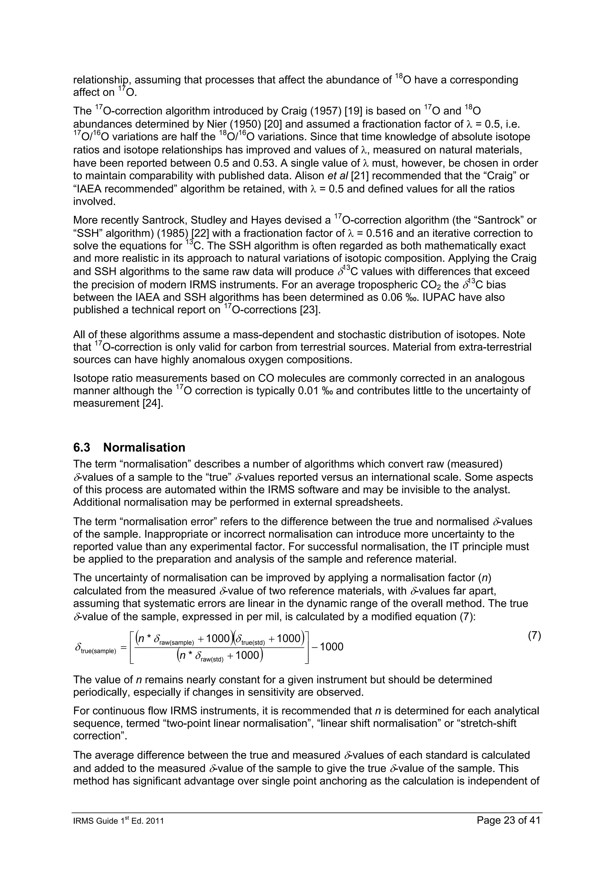 IRMS Guide 1
st
Ed. 2011 Page 23 of 41
relationship, assuming that processes that affect the abundance of 18
O have a corresponding
affect on 17
O.
The 17
O-correction algorithm introduced by Craig (1957) [19] is based on 17
O and 18
O
abundances determined by Nier (1950) [20] and assumed a fractionation factor of λ = 0.5, i.e.
17
O/16
O variations are half the 18
O/16
O variations. Since that time knowledge of absolute isotope
ratios and isotope relationships has improved and values of λ, measured on natural materials,
have been reported between 0.5 and 0.53. A single value of λ must, however, be chosen in order
to maintain comparability with published data. Alison et al [21] recommended that the “Craig” or
“IAEA recommended” algorithm be retained, with λ = 0.5 and defined values for all the ratios
involved.
More recently Santrock, Studley and Hayes devised a 17
O-correction algorithm (the “Santrock” or
“SSH” algorithm) (1985) [22] with a fractionation factor of λ = 0.516 and an iterative correction to
solve the equations for 13
C. The SSH algorithm is often regarded as both mathematically exact
and more realistic in its approach to natural variations of isotopic composition. Applying the Craig
and SSH algorithms to the same raw data will produce δ13
C values with differences that exceed
the precision of modern IRMS instruments. For an average tropospheric CO2 the δ13
C bias
between the IAEA and SSH algorithms has been determined as 0.06 ‰. IUPAC have also
published a technical report on 17
O-corrections [23].
All of these algorithms assume a mass-dependent and stochastic distribution of isotopes. Note
that 17
O-correction is only valid for carbon from terrestrial sources. Material from extra-terrestrial
sources can have highly anomalous oxygen compositions.
Isotope ratio measurements based on CO molecules are commonly corrected in an analogous
manner although the 17
O correction is typically 0.01 ‰ and contributes little to the uncertainty of
measurement [24].
6.3 Normalisation
The term “normalisation” describes a number of algorithms which convert raw (measured)
δ-values of a sample to the “true” δ-values reported versus an international scale. Some aspects
of this process are automated within the IRMS software and may be invisible to the analyst.
Additional normalisation may be performed in external spreadsheets.
The term “normalisation error” refers to the difference between the true and normalised δ-values
of the sample. Inappropriate or incorrect normalisation can introduce more uncertainty to the
reported value than any experimental factor. For successful normalisation, the IT principle must
be applied to the preparation and analysis of the sample and reference material.
The uncertainty of normalisation can be improved by applying a normalisation factor (n)
calculated from the measured δ-value of two reference materials, with δ-values far apart,
assuming that systematic errors are linear in the dynamic range of the overall method. The true
δ-value of the sample, expressed in per mil, is calculated by a modified equation (7):
( )( )
( ) 1000
1000
*
1000
1000
*
raw(std)
true(std)
)
raw(sample
e)
true(sampl −
⎥
⎥
⎦
⎤
⎢
⎢
⎣
⎡
+
+
+
=
δ
δ
δ
δ
n
n (7)
The value of n remains nearly constant for a given instrument but should be determined
periodically, especially if changes in sensitivity are observed.
For continuous flow IRMS instruments, it is recommended that n is determined for each analytical
sequence, termed “two-point linear normalisation”, “linear shift normalisation” or “stretch-shift
correction”.
The average difference between the true and measured δ-values of each standard is calculated
and added to the measured δ-value of the sample to give the true δ-value of the sample. This
method has significant advantage over single point anchoring as the calculation is independent of
 