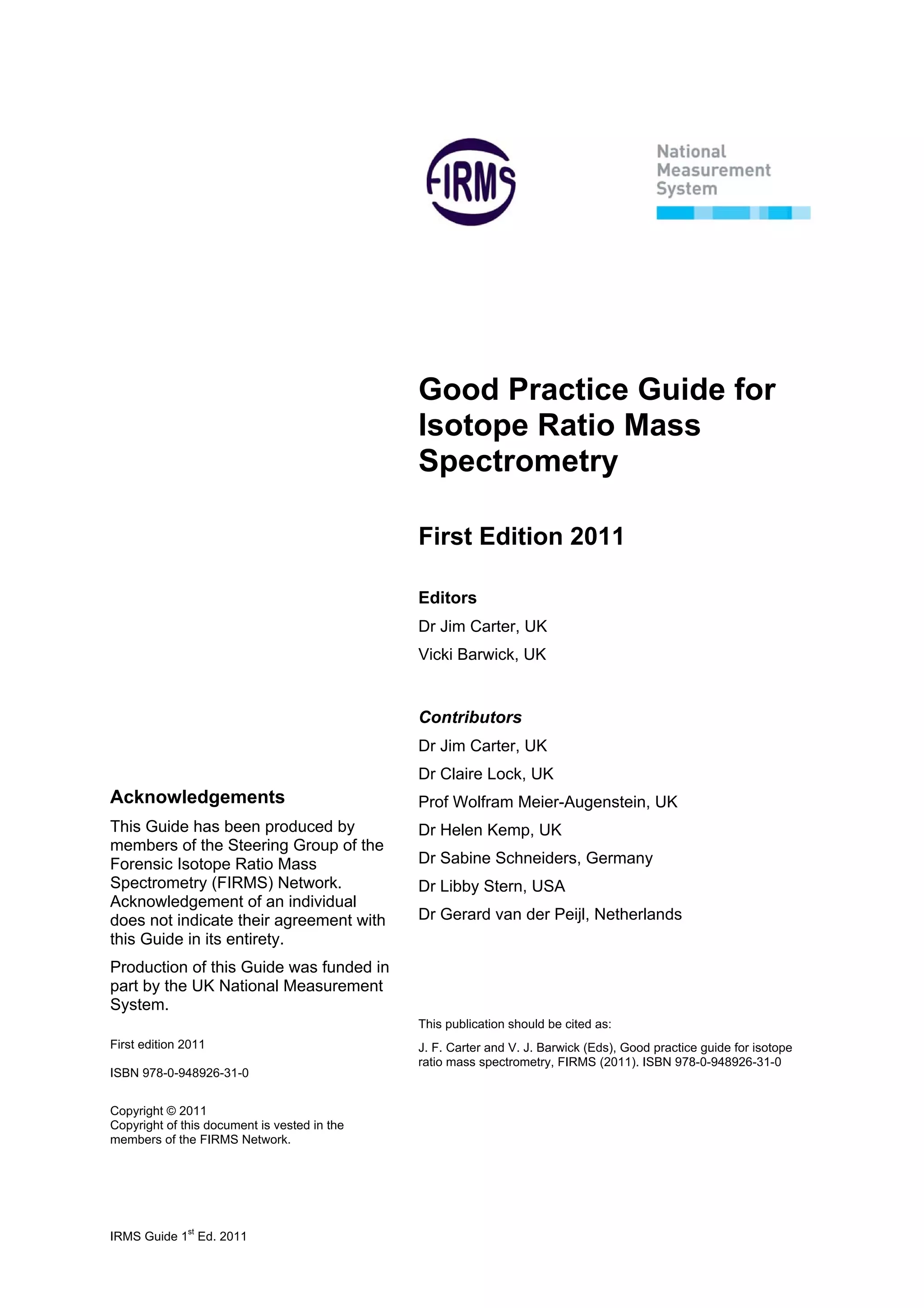 IRMS Guide 1
st
Ed. 2011
Acknowledgements
This Guide has been produced by
members of the Steering Group of the
Forensic Isotope Ratio Mass
Spectrometry (FIRMS) Network.
Acknowledgement of an individual
does not indicate their agreement with
this Guide in its entirety.
Production of this Guide was funded in
part by the UK National Measurement
System.
First edition 2011
ISBN 978-0-948926-31-0
Copyright © 2011
Copyright of this document is vested in the
members of the FIRMS Network.
Good Practice Guide for
Isotope Ratio Mass
Spectrometry
First Edition 2011
Editors
Dr Jim Carter, UK
Vicki Barwick, UK
Contributors
Dr Jim Carter, UK
Dr Claire Lock, UK
Prof Wolfram Meier-Augenstein, UK
Dr Helen Kemp, UK
Dr Sabine Schneiders, Germany
Dr Libby Stern, USA
Dr Gerard van der Peijl, Netherlands
This publication should be cited as:
J. F. Carter and V. J. Barwick (Eds), Good practice guide for isotope
ratio mass spectrometry, FIRMS (2011). ISBN 978-0-948926-31-0
 