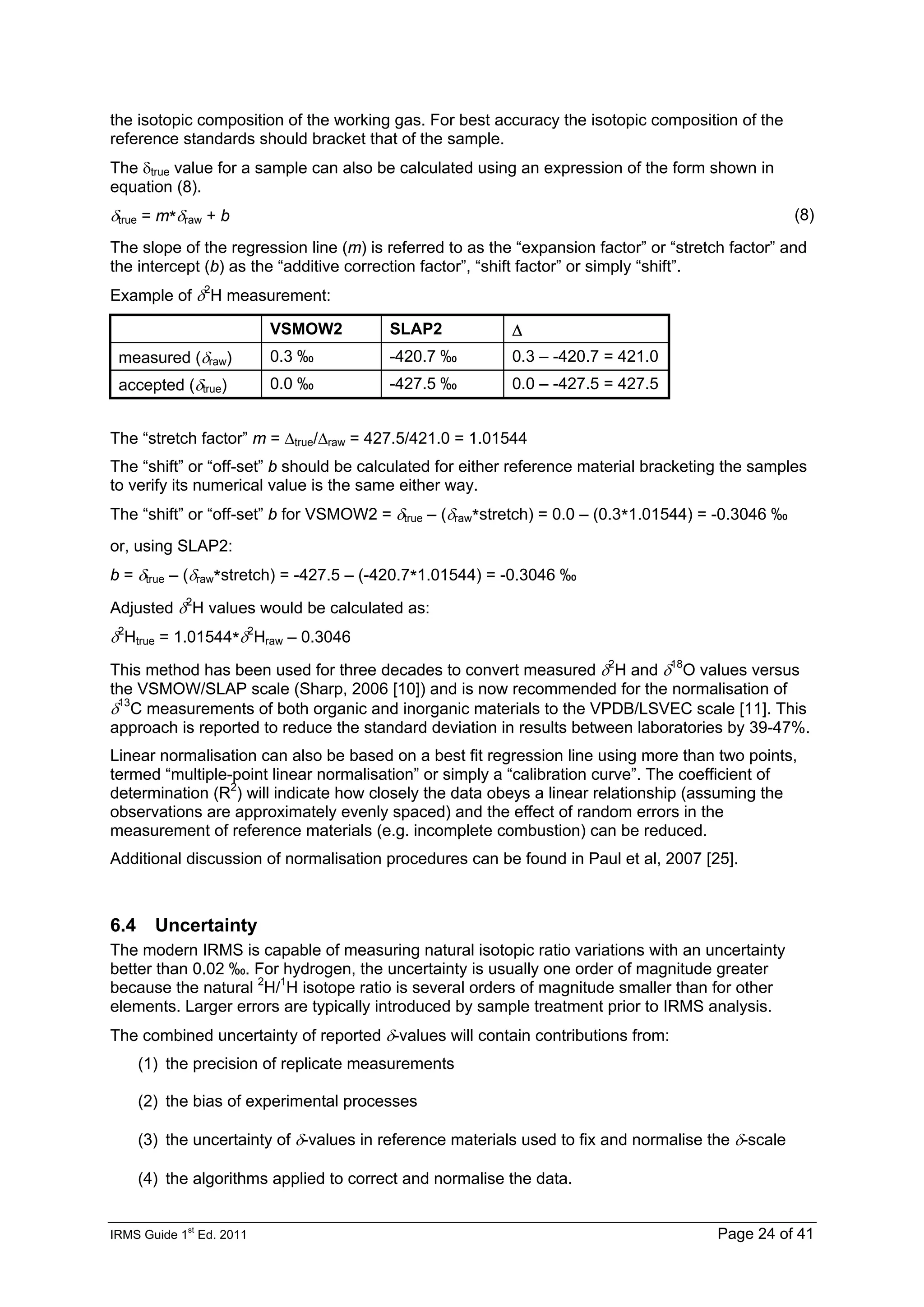 IRMS Guide 1
st
Ed. 2011 Page 24 of 41
the isotopic composition of the working gas. For best accuracy the isotopic composition of the
reference standards should bracket that of the sample.
The δtrue value for a sample can also be calculated using an expression of the form shown in
equation (8).
δtrue = m*δraw + b (8)
The slope of the regression line (m) is referred to as the “expansion factor” or “stretch factor” and
the intercept (b) as the “additive correction factor”, “shift factor” or simply “shift”.
Example of δ2
H measurement:
VSMOW2 SLAP2 Δ
measured (δraw) 0.3 ‰ -420.7 ‰ 0.3 – -420.7 = 421.0
accepted (δtrue) 0.0 ‰ -427.5 ‰ 0.0 – -427.5 = 427.5
The “stretch factor” m = Δtrue/Δraw = 427.5/421.0 = 1.01544
The “shift” or “off-set” b should be calculated for either reference material bracketing the samples
to verify its numerical value is the same either way.
The “shift” or “off-set” b for VSMOW2 = δtrue – (δraw*stretch) = 0.0 – (0.3*1.01544) = -0.3046 ‰
or, using SLAP2:
b = δtrue – (δraw*stretch) = -427.5 – (-420.7*1.01544) = -0.3046 ‰
Adjusted δ2
H values would be calculated as:
δ2
Htrue = 1.01544*δ2
Hraw – 0.3046
This method has been used for three decades to convert measured δ2
H and δ18
O values versus
the VSMOW/SLAP scale (Sharp, 2006 [10]) and is now recommended for the normalisation of
δ13
C measurements of both organic and inorganic materials to the VPDB/LSVEC scale [11]. This
approach is reported to reduce the standard deviation in results between laboratories by 39-47%.
Linear normalisation can also be based on a best fit regression line using more than two points,
termed “multiple-point linear normalisation” or simply a “calibration curve”. The coefficient of
determination (R2
) will indicate how closely the data obeys a linear relationship (assuming the
observations are approximately evenly spaced) and the effect of random errors in the
measurement of reference materials (e.g. incomplete combustion) can be reduced.
Additional discussion of normalisation procedures can be found in Paul et al, 2007 [25].
6.4 Uncertainty
The modern IRMS is capable of measuring natural isotopic ratio variations with an uncertainty
better than 0.02 ‰. For hydrogen, the uncertainty is usually one order of magnitude greater
because the natural 2
H/1
H isotope ratio is several orders of magnitude smaller than for other
elements. Larger errors are typically introduced by sample treatment prior to IRMS analysis.
The combined uncertainty of reported δ-values will contain contributions from:
(1) the precision of replicate measurements
(2) the bias of experimental processes
(3) the uncertainty of δ-values in reference materials used to fix and normalise the δ-scale
(4) the algorithms applied to correct and normalise the data.
 