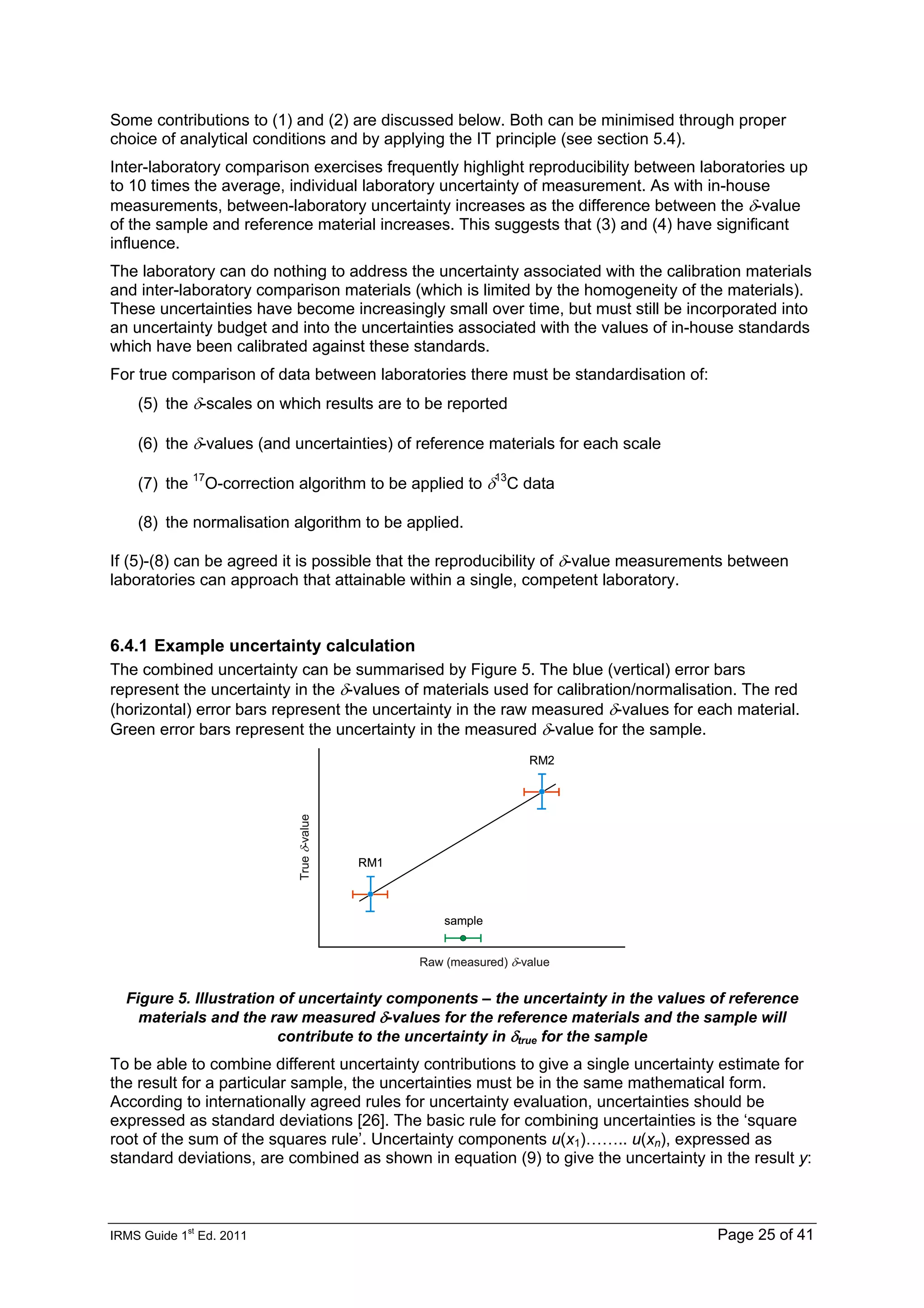 IRMS Guide 1
st
Ed. 2011 Page 25 of 41
Some contributions to (1) and (2) are discussed below. Both can be minimised through proper
choice of analytical conditions and by applying the IT principle (see section 5.4).
Inter-laboratory comparison exercises frequently highlight reproducibility between laboratories up
to 10 times the average, individual laboratory uncertainty of measurement. As with in-house
measurements, between-laboratory uncertainty increases as the difference between the δ-value
of the sample and reference material increases. This suggests that (3) and (4) have significant
influence.
The laboratory can do nothing to address the uncertainty associated with the calibration materials
and inter-laboratory comparison materials (which is limited by the homogeneity of the materials).
These uncertainties have become increasingly small over time, but must still be incorporated into
an uncertainty budget and into the uncertainties associated with the values of in-house standards
which have been calibrated against these standards.
For true comparison of data between laboratories there must be standardisation of:
(5) the δ-scales on which results are to be reported
(6) the δ-values (and uncertainties) of reference materials for each scale
(7) the 17
O-correction algorithm to be applied to δ13
C data
(8) the normalisation algorithm to be applied.
If (5)-(8) can be agreed it is possible that the reproducibility of δ-value measurements between
laboratories can approach that attainable within a single, competent laboratory.
6.4.1 Example uncertainty calculation
The combined uncertainty can be summarised by Figure 5. The blue (vertical) error bars
represent the uncertainty in the δ-values of materials used for calibration/normalisation. The red
(horizontal) error bars represent the uncertainty in the raw measured δ-values for each material.
Green error bars represent the uncertainty in the measured δ-value for the sample.
Raw (measured) δ-value
True
δ
-value
sample
RM1
RM2
Raw (measured) δ-value
True
δ
-value
sample
RM1
RM2
Figure 5. Illustration of uncertainty components – the uncertainty in the values of reference
materials and the raw measured δ-values for the reference materials and the sample will
contribute to the uncertainty in δtrue for the sample
To be able to combine different uncertainty contributions to give a single uncertainty estimate for
the result for a particular sample, the uncertainties must be in the same mathematical form.
According to internationally agreed rules for uncertainty evaluation, uncertainties should be
expressed as standard deviations [26]. The basic rule for combining uncertainties is the ‘square
root of the sum of the squares rule’. Uncertainty components u(x1)…….. u(xn), expressed as
standard deviations, are combined as shown in equation (9) to give the uncertainty in the result y:
 
