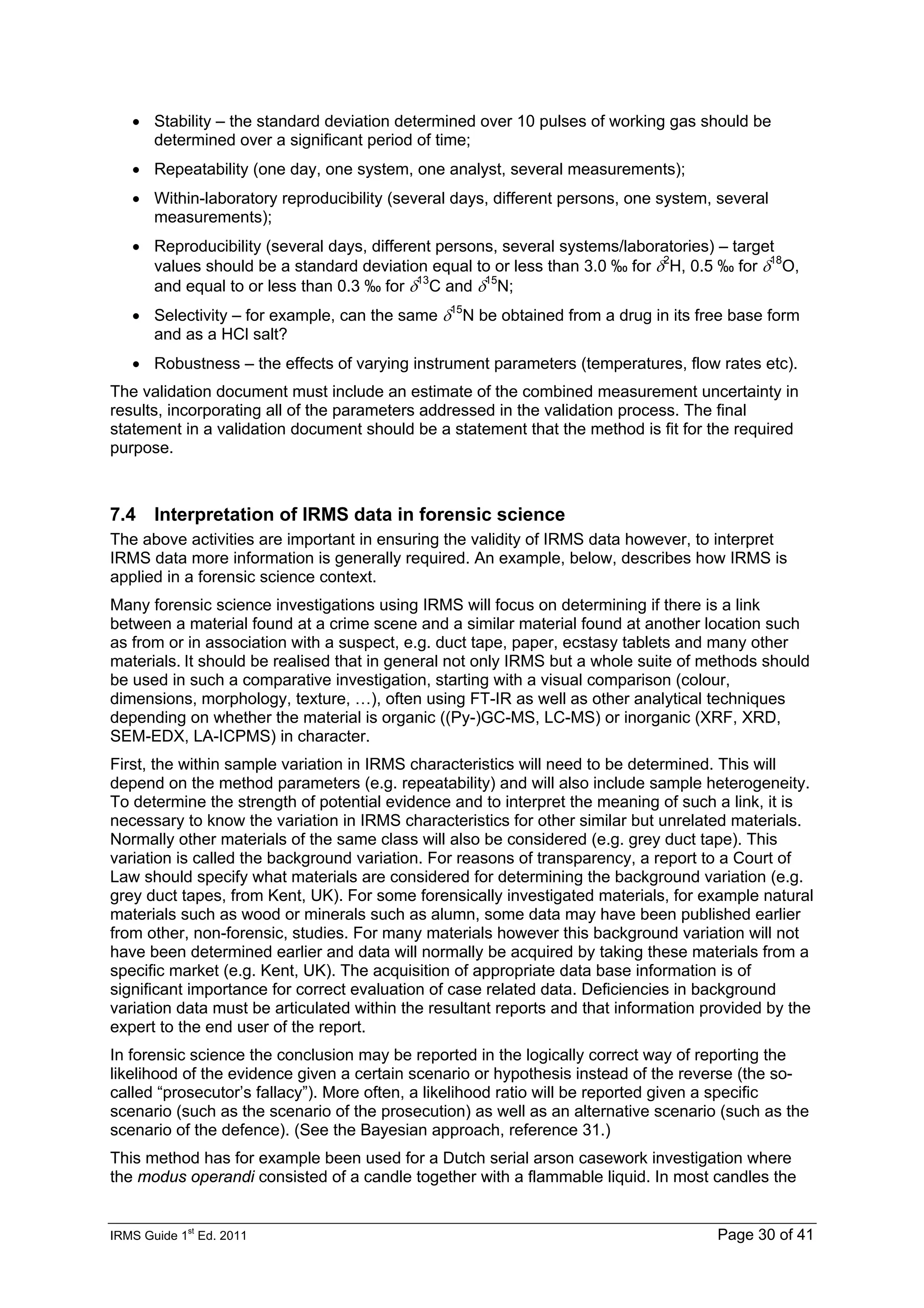 IRMS Guide 1
st
Ed. 2011 Page 30 of 41
• Stability – the standard deviation determined over 10 pulses of working gas should be
determined over a significant period of time;
• Repeatability (one day, one system, one analyst, several measurements);
• Within-laboratory reproducibility (several days, different persons, one system, several
measurements);
• Reproducibility (several days, different persons, several systems/laboratories) – target
values should be a standard deviation equal to or less than 3.0 ‰ for δ2
H, 0.5 ‰ for δ18
O,
and equal to or less than 0.3 ‰ for δ13
C and δ15
N;
• Selectivity – for example, can the same δ15
N be obtained from a drug in its free base form
and as a HCl salt?
• Robustness – the effects of varying instrument parameters (temperatures, flow rates etc).
The validation document must include an estimate of the combined measurement uncertainty in
results, incorporating all of the parameters addressed in the validation process. The final
statement in a validation document should be a statement that the method is fit for the required
purpose.
7.4 Interpretation of IRMS data in forensic science
The above activities are important in ensuring the validity of IRMS data however, to interpret
IRMS data more information is generally required. An example, below, describes how IRMS is
applied in a forensic science context.
Many forensic science investigations using IRMS will focus on determining if there is a link
between a material found at a crime scene and a similar material found at another location such
as from or in association with a suspect, e.g. duct tape, paper, ecstasy tablets and many other
materials. It should be realised that in general not only IRMS but a whole suite of methods should
be used in such a comparative investigation, starting with a visual comparison (colour,
dimensions, morphology, texture, …), often using FT-IR as well as other analytical techniques
depending on whether the material is organic ((Py-)GC-MS, LC-MS) or inorganic (XRF, XRD,
SEM-EDX, LA-ICPMS) in character.
First, the within sample variation in IRMS characteristics will need to be determined. This will
depend on the method parameters (e.g. repeatability) and will also include sample heterogeneity.
To determine the strength of potential evidence and to interpret the meaning of such a link, it is
necessary to know the variation in IRMS characteristics for other similar but unrelated materials.
Normally other materials of the same class will also be considered (e.g. grey duct tape). This
variation is called the background variation. For reasons of transparency, a report to a Court of
Law should specify what materials are considered for determining the background variation (e.g.
grey duct tapes, from Kent, UK). For some forensically investigated materials, for example natural
materials such as wood or minerals such as alumn, some data may have been published earlier
from other, non-forensic, studies. For many materials however this background variation will not
have been determined earlier and data will normally be acquired by taking these materials from a
specific market (e.g. Kent, UK). The acquisition of appropriate data base information is of
significant importance for correct evaluation of case related data. Deficiencies in background
variation data must be articulated within the resultant reports and that information provided by the
expert to the end user of the report.
In forensic science the conclusion may be reported in the logically correct way of reporting the
likelihood of the evidence given a certain scenario or hypothesis instead of the reverse (the so-
called “prosecutor’s fallacy”). More often, a likelihood ratio will be reported given a specific
scenario (such as the scenario of the prosecution) as well as an alternative scenario (such as the
scenario of the defence). (See the Bayesian approach, reference 31.)
This method has for example been used for a Dutch serial arson casework investigation where
the modus operandi consisted of a candle together with a flammable liquid. In most candles the
 